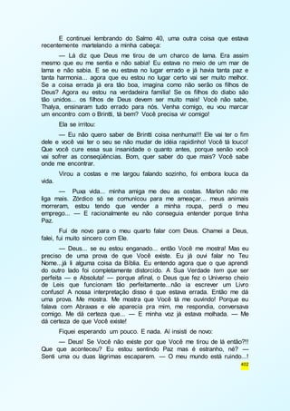 E continuei lembrando do Salmo 40, uma outra coisa que estava 
402 
recentemente martelando a minha cabeça: 
— Lá diz que Deus me tirou de um charco de lama. Era assim 
mesmo que eu me sentia e não sabia! Eu estava no meio de um mar de 
lama e não sabia. E se eu estava no lugar errado e já havia tanta paz e 
tanta harmonia... agora que eu estou no lugar certo vai ser muito melhor. 
Se a coisa errada já era tão boa, imagina como não serão os filhos de 
Deus? Agora eu estou na verdadeira família! Se os filhos do diabo são 
tão unidos... os filhos de Deus devem ser muito mais! Você não sabe, 
Thalya, ensinaram tudo errado para nós. Venha comigo, eu vou marcar 
um encontro com o Brintti, tá bem? Você precisa vir comigo! 
Ela se irritou: 
— Eu não quero saber de Brintti coisa nenhuma!!! Ele vai ter o fim 
dele e você vai ter o seu se não mudar de idéia rapidinho! Você tá louco! 
Que você cure essa sua insanidade o quanto antes, porque senão você 
vai sofrer as conseqüências. Bom, quer saber do que mais? Você sabe 
onde me encontrar. 
Virou a costas e me largou falando sozinho, foi embora louca da 
vida. 
— Puxa vida... minha amiga me deu as costas. Marlon não me 
liga mais. Zórdico só se comunicou para me ameaçar... meus animais 
morreram, estou tendo que vender a minha roupa, perdi o meu 
emprego... — E racionalmente eu não conseguia entender porque tinha 
Paz. 
Fui de novo para o meu quarto falar com Deus. Chamei a Deus, 
falei, fui muito sincero com Ele. 
— Deus... se eu estou enganado... então Você me mostra! Mas eu 
preciso de uma prova de que Você existe. Eu já ouvi falar no Teu 
Nome...já li alguma coisa da Bíblia. Eu entendo agora que o que aprendi 
do outro lado foi completamente distorcido. A Sua Verdade tem que ser 
perfeita — e Absoluta! — porque afinal, o Deus que fez o Universo cheio 
de Leis que funcionam tão perfeitamente...não ia escrever um Livro 
confuso! A nossa interpretação disso é que estava errada. Então me dá 
uma prova. Me mostra. Me mostra que Você tá me ouvindo! Porque eu 
falava com Abraxas e ele aparecia pra mim, me respondia, conversava 
comigo. Me dá certeza que... — E minha voz já estava molhada. — Me 
dá certeza de que Você existe! 
Fiquei esperando um pouco. E nada. Aí insisti de novo: 
— Deus! Se Você não existe por que Você me tirou de lá então?!! 
Que que aconteceu? Eu estou sentindo Paz mas é estranho, né? — 
Senti uma ou duas lágrimas escaparem. — O meu mundo está ruindo...! 
 