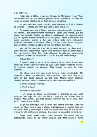 403 
E eu estou só... 
Então abri a Bíblia e caí no Sermão da Montanha, li que "Bem 
aventurados são os que choram porque serão consolados". E mais um 
monte de coisas. Depois de ler, falei de novo com Deus: 
— Vem me trazer esse consolo... esse conforto. — E aí já chorava 
de verdade. — Mostra pra mim que você tá aqui, Deus...?! 
Eu queria tanto ver a Deus... era uma necessidade tão premente... 
tão intensa... tão absolutamente necessária! Sentir, pelo menos, que Ele 
estava me ouvindo. Fechei os olhos e subitamente me pareceu como 
que se alguém tivesse acendido a luz do quarto. Antes a escuridão era 
quase completa, apenas a luz que entrava pela porta entreaberta 
iluminava levemente o ambiente. Mas a luz do quarto estava apagada, 
disso eu tinha certeza. E agora parecia que tinham acendido... 
Mas não foi somente a luz. Ainda antes de abrir os olhos senti o 
clima diferente, experimentei aquilo, uma sensação doce de serenidade e 
Paz me inundou. Uma Paz muito diferente daquela paz experimental 
conseguida através da penetração no Vazio. Inspirei fundo devagar. 
"Houve luz...." 
E quando abri os olhos vi um homem ali na minha frente. Alto, 
muito alto. Forte. Com braceletes de ouro. Com cabelo comprido, escuro. 
Da mesma estatura de Abraxas. Mas envolto em uma luz forte, 
brilhante... 
Ele olhava para mim com muita ternura, muita tranqüilidade. Tão 
diferente do olhar dos demônios, frio e profundo. Era difícil olhar muito 
para ele por causa daquela luz tão forte. Mesmo assim continuei 
olhando, olhando, olhando aqueles olhos tão cheios de docilidade. 
E enfim perguntei, trêmulo: 
— Você é Deus? 
Ele sorriu e respondeu: 
— A forma de Deus se manifestar é diferente do que você 
aprendeu até hoje. Eu não sou Deus... mas Ele me enviou para te 
proteger. Não temas... Ele está contigo! Nenhum mal vai te tocar. Nem 
você... e nem à sua família! 
Eu já não conseguia fixar o olhar nele, estava ofuscado. Cobri um 
pouco os olhos com a mão e abaixei instintivamente a cabeça para me 
recuperar. Mas quando ergui a vista não havia mais nada ali. Ele se fora. 
E a luz do teto continuava apagada. Eu estava na penumbra novamente. 
Fiquei muito emocionado, chorei bastante. Eu estava até me 
estranhando, nunca fui de chorar daquele jeito. Mas desde a minha 
 