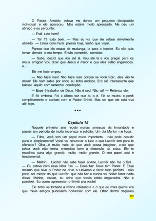 O Pastor Arnaldo estava me dando um pequeno discipulado 
individual, e ele apareceu. Mas estava muito apressado. Me deu um 
abraço e eu perguntei: 
— Está tudo bem? 
— Tá! Tá tudo bem. — Mas eu via que ele estava visivelmente 
405 
abatido. — Estou com muita pressa hoje, tenho que viajar. 
Parece que ele estava de mudança, ia para o interior. Eu não quis 
tomar demais o seu tempo. Então comentei, convicto: 
— Sabe, decidi que vou até lá. Vou até lá e vou pregar para os 
meus amigos! Vou dizer que Jesus é maior e que eles estão enganados, 
e... 
Ele me interrompeu: 
— Não faça isso! Não faça isso porque se você fizer, eles vão te 
matar! Ele nem sabia por onde eu tinha andado. Era até interessante que 
falasse aquilo com tamanha convicção. 
— Esse é trabalho de Deus. Não é seu! Não vá! — Reiterou ele. 
E foi embora. Foi a última vez que eu o vi. Ele se mudou e perdi 
completamente o contato com o Pastor Brintti. Mas sei que ele está vivo 
até hoje. 
*** 
Capítulo 15 
Naquele primeiro ano recebi muitas ameaças da Irmandade e 
passei um período de muita incerteza e solidão. Um dia Marlon me ligou: 
— Filho, você tem um papel muito importante... não pode desistir 
pura e simplesmente! Você vai renunciar a tudo o que Lucifér tem para te 
oferecer? Olha...é muito mais do que você possa imaginar, creio que 
talvez você não tenha entendido bem a dimensão da coisa. Ele te 
escolheu para algo grande, muito, muito grande. O seu papel aqui é 
fundamental. 
— Marlon... Lucifér não sabe fazer árvore, Lucifér não faz o Sol... 
— Eu estava com essa idéia fixa. — Deus faz! Deus tem Poder. E Esse 
mesmo que teve o Poder de criar o Universo e fazer tudo perfeito... não 
pode ser menor do que Lucifér, que não fez e nunca vai poder fazer nada 
disso. Marlon, escuta, eu acho que vocês estão enganados. Não é 
possível. Eu quero apresentar o Brintti pra vocês! 
Ele tinha se tornado a minha referência e o que eu mais queria era 
que meus amigos pudessem conversar com ele. Olhar dentro daqueles 
 