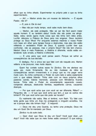 olhos que eu tinha olhado. Experimentar na própria pele o que eu tinha 
experimentado. 
— Ah! — Marlon ainda deu um muxoxo de deboche. — É aquele 
406 
Pastor, não é? 
— É, pois é. Ele tá vivo! 
— Mas não por muito tempo, você sabe muito bem disso. 
— Marlon, ele está protegido. Não vai ser tão fácil assim matar 
aquele homem. E eu também estou! Vocês não vão poder me atingir. 
Sabe, estou vendo agora muita coisa que não tinha nem idéia antes. 
Lucifér deturpou a Palavra de Deus para nos enganar. Deus também 
protege os Seus filhos! Por enquanto estamos medindo o nosso Poder 
com base em olhar para Igrejas fracas e destruídas, mas elas não estão 
refletindo o verdadeiro Poder de Deus. E quando Lucifér tiver que 
confrontar, não as pessoas, mas o próprio Deus? Ele não tem chance, 
Marlon! Deus é mais Poderoso, a História é diferente, vocês estão en-tendendo 
tudo errado, a História é diferente. 
— É uma pena que você pense assim. Porque vai sofrer as 
conseqüências da sua decisão. 
E desligou. Foi a única vez que falei com ele naquele ano. Marlon 
voltaria a me procurar, mas muito depois. 
Quem fez contato outras vezes foi Zórdico. Ele me alertava vez 
após vez, muito firmemente. Se eu não mudasse de idéia as 
conseqüências seriam irreversíveis e o preço que eu iria pagar seria 
muito caro. Eu tinha conhecido o Poder do outro lado e sabia exatamente 
com o que estava lidando. Tinha visto com os meus próprios olhos 
pastores caindo, líderes morrendo, pessoas com Ministérios ficando 
loucas. Tinha visto o Poder do encantamento separando casais, 
rompendo alianças, destruindo famílias, espatifando carros, causando 
doenças. 
— Por que você acha que com você vai ser diferente, Rillian? — 
Perguntou ele. — O que que você acha que tem...e que os outros não 
tinham?! Por que você acha que não pode ser tocado? 
Eu realmente não sabia. Mas aí lembrei, num flash: "Eu falei com 
tanta gente que tinha um Anjo me protegendo e ninguém acreditou. Vai 
ver é porque eles não tinham Anjo" . E respondi: 
— Deus me deu uma Guarda, eu tenho uma proteção. Deus me 
deu um Guia! Ele foi mandado por Deus. 
Zórdico riu do outro lado. 
— Quer dizer que Deus te deu um Guia? Você quer dizer...um 
Anjo? Você não sabe que os mais fortes estão conosco? O que sobrou 
 