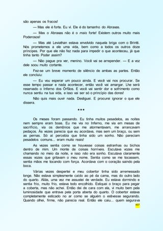 407 
são apenas os fracos! 
— Mas ele é forte. Eu vi. Ele é do tamanho do Abraxas. 
— Mas o Abraxas não é o mais forte! Existem outros muito mais 
Poderosos! 
— Mas até Leviathan estava envolvido naquela briga com o Brintti. 
Nós prometemos a ele uma vida, bem como a todos os outros doze 
príncipes. Por que ele não fez nada para impedir o que aconteceu, já que 
tinha tanto Poder assim? 
— Não pague pra ver, menino. Você vai se arrepender. — E a voz 
dele soou muito cortante. 
Fez-se um breve momento de silêncio de ambas as partes. Então 
ele concluiu: 
— Eu vou esperar um pouco ainda. E você vai nos procurar. Se 
esse tempo passar e nada acontecer, então você vai amargar. Lhe será 
reservado o Inferno dos Órfãos. E você vai sentir dor e sofrimento como 
nunca sentiu na tua vida, e isso vai ser só o princípio das dores! 
Não quis mais ouvir nada. Desliguei. E procurei ignorar o que ele 
dissera. 
*** 
Os meses foram passando. Eu tinha muitos pesadelos, as noites 
nem sempre eram boas. Eu me via no Inferno, me via em mesas de 
sacrifício, via os demônios que me atormentavam, me arrancavam 
pedaços. Às vezes parecia que eu acordava, mas sem um braço, ou sem 
as pernas. Só aí percebia que tinha sido um sonho. Não pareciam 
pesadelos comuns... eram muito reais! 
As vezes sentia como se houvesse coisas estranhas ou bichos 
dentro de mim. Um monte de coisas horríveis. Escutava vozes me 
chamando no meio da noite, e isso não era sonho. Escutava claramente 
essas vozes que gritavam o meu nome. Sentia como se me tocassem, 
sentia mãos me tocando com força. Acordava com o coração saindo pela 
boca. 
Várias vezes despertei e meu cobertor tinha sido arremessado 
longe. Não estava simplesmente caído ao pé da cama, mas do outro lado 
do quarto. Aliás, uma vez me assustei de verdade. Eu estava dormindo e 
sentia frio, muito frio, estava todo encolhido. Estiquei o braço para pegar 
a coberta, mas não achei. Então dei de cara com ela, vi muito bem pela 
luminosidade que entrava pela porta aberta do quarto. O cobertor estava 
completamente esticado no ar como se alguém o estivesse segurando. 
Quando olhei, firme, não parecia real. Então ele caiu... quem segurava 
 
