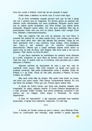 409 
ficou vivo contar a história. Você não vai ser exceção à regra! 
Então bateu o telefone na minha cara. E nunca mais ligou. 
Eu já tinha constatado naquele período todo que de fato a Igreja 
não era o paraíso que eu imaginava. Em termos gerais as pessoas não 
estavam muito interessadas nos meus problemas. Ninguém queria saber 
que eu estava sendo protestado, que tinha dívidas, que estava sendo 
ameaçado. Ninguém queria saber, era uma dura realidade. Eles não se 
preocupavam muito nem uns com os outros. Quanto mais comigo! Eram 
frios, distantes e descompromissados. 
Mas meu negócio não era com as pessoas, era com Deus. E 
somente Ele poderia ter me dado aquela força, uma certeza que ia além 
do que meus olhos viam, além das atitudes das pessoas. Capaz de me 
fazer abandonar tudo o que conhecia, meus amigos, meus privilégios, 
meu futuro...e sair andando por um caminho completamente 
desconhecido. Mesmo que a Igreja estivesse doente ainda assim eu 
queria ficar ao lado de Deus. Isso bastava. Não tinha nada a ver com as 
pessoas. Pelo menos no início foi assim. 
Vi que Deus realmente se manifestava de maneira muito diferente 
de Lucifér, preparava os seus filhos de formas muito novas para mim. 
Tudo era novo. E quanto mais eu O conhecia, mais percebia que o diabo 
deturpara a Palavra. 
Algumas aulinhas de discipulado foi tudo o que tive, mas foi 
realmente muito pouco. Não tinha ninguém na Igreja com quem eu 
pudesse conversar. Não podia simplesmente contar a verdade. Então me 
limitava a ir ao Culto. Orava do meu jeito, escutava a Palavra, lia livros 
cristãos, lia a Bíblia. 
Mas senti muita falta de amigos. Não podia mais dividir as coisas, 
não tinha com quem contar. Pelo menos, humanamente falando. Eu cria 
que Deus me protegia. Tinha que crer. Porque agora estava feito. 
A Igreja da Colina Verde, que tinha sido bastante alvejada pela 
Irmandade, eu sabia, explodiu mesmo. O Corpo Pastoral desagregou-se, 
o líder principal, Pastor Arnaldo, teve sérios problemas cardíacos e não 
morreu por um milagre. Outro largou o Pastorado. Os outros 
dispersaram. 
O Davi foi "descoberto", o tão esperado escândalo teve bastante 
proporções. A Igreja ficou realmente inoperante. E é até hoje. 
*** 
A família de Camila mudou-se para o interior, para Ribeirão Preto. 
Como eu continuasse sem emprego, viajei também e passei algumas 
 