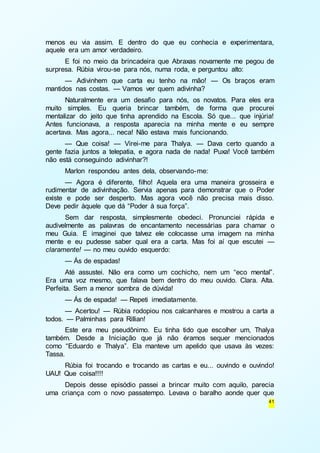 menos eu via assim. E dentro do que eu conhecia e experimentara, 
aquele era um amor verdadeiro. 
E foi no meio da brincadeira que Abraxas novamente me pegou de 
41 
surpresa. Rúbia virou-se para nós, numa roda, e perguntou alto: 
— Adivinhem que carta eu tenho na mão! — Os braços eram 
mantidos nas costas. — Vamos ver quem adivinha? 
Naturalmente era um desafio para nós, os novatos. Para eles era 
muito simples. Eu queria brincar também, de forma que procurei 
mentalizar do jeito que tinha aprendido na Escola. Só que... que injúria! 
Antes funcionava, a resposta aparecia na minha mente e eu sempre 
acertava. Mas agora... neca! Não estava mais funcionando. 
— Que coisa! — Virei-me para Thalya. — Dava certo quando a 
gente fazia juntos a telepatia, e agora nada de nada! Puxa! Você também 
não está conseguindo adivinhar?! 
Marlon respondeu antes dela, observando-me: 
— Agora é diferente, filho! Aquela era uma maneira grosseira e 
rudimentar de adivinhação. Servia apenas para demonstrar que o Poder 
existe e pode ser desperto. Mas agora você não precisa mais disso. 
Deve pedir àquele que dá “Poder à sua força”. 
Sem dar resposta, simplesmente obedeci. Pronunciei rápida e 
audivelmente as palavras de encantamento necessárias para chamar o 
meu Guia. E imaginei que talvez ele colocasse uma imagem na minha 
mente e eu pudesse saber qual era a carta. Mas foi aí que escutei — 
claramente! — no meu ouvido esquerdo: 
— Ás de espadas! 
Até assustei. Não era como um cochicho, nem um “eco mental”. 
Era uma voz mesmo, que falava bem dentro do meu ouvido. Clara. Alta. 
Perfeita. Sem a menor sombra de dúvida! 
— Ás de espada! — Repeti imediatamente. 
— Acertou! — Rúbia rodopiou nos calcanhares e mostrou a carta a 
todos. — Palminhas para Rillian! 
Este era meu pseudônimo. Eu tinha tido que escolher um, Thalya 
também. Desde a Iniciação que já não éramos sequer mencionados 
como “Eduardo e Thalya”. Ela manteve um apelido que usava às vezes: 
Tassa. 
Rúbia foi trocando e trocando as cartas e eu... ouvindo e ouvindo! 
UAU! Que coisa!!!! 
Depois desse episódio passei a brincar muito com aquilo, parecia 
uma criança com o novo passatempo. Levava o baralho aonde quer que 
 
