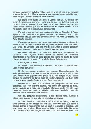 semanas procurando trabalho. Talvez uma porta se abrisse e eu pudesse 
ir morar lá também. Mas a verdade é que eu não estava satisfeito com 
essa solução. Preferia continuar em São Paulo. 
Eu estava com quase 25 anos e Camila com 27. A pressão em 
torno do casamento aumentou muito depois que eu definitivamente me 
converti. Mas a verdade é que não queria, em hipótese alguma, me 
casar. Antes desejava por toda lei terminar de vez aquele namoro. Nunca 
me casaria com ela. Seria arruinar a minha vida. 
Por outro lado conheci uma Igreja muito jóia em Ribeirão. O Pastor 
Agostinho foi extremamente gentil comigo, me acolheu muito bem. 
Experimentei através dele uma pequena porção de Amor verdadeiro. De 
Amor Cristão genuíno. 
Era o tipo de pessoa que pensei que nunca encontraria, depois do 
Brintti. E ele nem era brasileiro, era angolano! Espelhava vida com Deus, 
vida Cristã de verdade. Não era fingido, seu Amor e alegria pareciam 
autênticos, sinceros... e ele sempre tinha tempo para mim! 
Às vezes, no meio da noite me batia uma necessidade de 
conversar com alguém, minha mente se enchia de fantasmas 
assombrados e me vinha um certo pânico. Ou eu me via diante de muitas 
dúvidas e muitas incertezas. Ou a solidão ficava forte demais. 
Então ligava para ele. 
— Pastor... me desculpe o horário... eu queria conversar com 
410 
você. Vamos conversar? 
E ele conversava, amistoso, sem pressa. Esporadicamente ele 
vinha pessoalmente em casa de Camila. Outras vezes eu ia até a casa 
dele. Muitas vezes jogamos bola juntos. E eu me apeguei muito. Estava 
sempre no escritório da Igreja atrás do Pastor Agostinho, era bem perto 
do apartamento aonde Camila morava. Dava para ir à pé. 
Aprendi muito. Aos poucos contei um pouquinho do que vinha 
passando. Mas com extrema cautela, não entrei em detalhes de nada, 
jamais poderia vir a falar da Irmandade. Sumariei muito por alto, com 
medo de entrar em qualquer detalhe mais comprometedor. Mas ele 
escutava meus desabafos com atenção. 
Um dia, perguntei sinceramente o que deveria fazer. Admirei a 
atitude dele, apesar de que não me confortou plenamente. 
— Olha, Eduardo... realmente é difícil dizer! — Começou ele. — 
Você precisa de um milagre na sua vida. Não vou dizer que tenho a 
solução pronta, e muito menos que sei qual é a solução, a resposta. Mas 
uma coisa vou te dizer. Deus sabe de tudo... e pode tudo! No tempo 
certo acontecerá o seu milagre. Por hora... não vejo solução. Mas Deus 
 