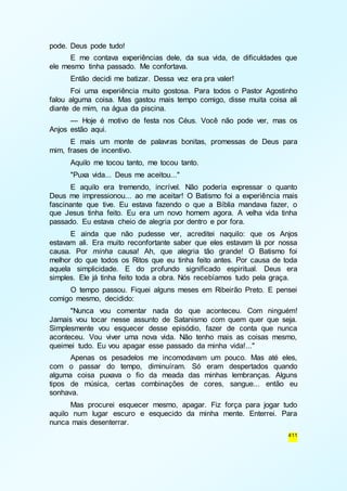 411 
pode. Deus pode tudo! 
E me contava experiências dele, da sua vida, de dificuldades que 
ele mesmo tinha passado. Me confortava. 
Então decidi me batizar. Dessa vez era pra valer! 
Foi uma experiência muito gostosa. Para todos o Pastor Agostinho 
falou alguma coisa. Mas gastou mais tempo comigo, disse muita coisa ali 
diante de mim, na água da piscina. 
— Hoje é motivo de festa nos Céus. Você não pode ver, mas os 
Anjos estão aqui. 
E mais um monte de palavras bonitas, promessas de Deus para 
mim, frases de incentivo. 
Aquilo me tocou tanto, me tocou tanto. 
"Puxa vida... Deus me aceitou..." 
E aquilo era tremendo, incrível. Não poderia expressar o quanto 
Deus me impressionou... ao me aceitar! O Batismo foi a experiência mais 
fascinante que tive. Eu estava fazendo o que a Bíblia mandava fazer, o 
que Jesus tinha feito. Eu era um novo homem agora. A velha vida tinha 
passado. Eu estava cheio de alegria por dentro e por fora. 
E ainda que não pudesse ver, acreditei naquilo: que os Anjos 
estavam ali. Era muito reconfortante saber que eles estavam lá por nossa 
causa. Por minha causa! Ah, que alegria tão grande! O Batismo foi 
melhor do que todos os Ritos que eu tinha feito antes. Por causa de toda 
aquela simplicidade. E do profundo significado espiritual. Deus era 
simples. Ele já tinha feito toda a obra. Nós recebíamos tudo pela graça. 
O tempo passou. Fiquei alguns meses em Ribeirão Preto. E pensei 
comigo mesmo, decidido: 
"Nunca vou comentar nada do que aconteceu. Com ninguém! 
Jamais vou tocar nesse assunto de Satanismo com quem quer que seja. 
Simplesmente vou esquecer desse episódio, fazer de conta que nunca 
aconteceu. Vou viver uma nova vida. Não tenho mais as coisas mesmo, 
queimei tudo. Eu vou apagar esse passado da minha vida!..." 
Apenas os pesadelos me incomodavam um pouco. Mas até eles, 
com o passar do tempo, diminuíram. Só eram despertados quando 
alguma coisa puxava o fio da meada das minhas lembranças. Alguns 
tipos de música, certas combinações de cores, sangue... então eu 
sonhava. 
Mas procurei esquecer mesmo, apagar. Fiz força para jogar tudo 
aquilo num lugar escuro e esquecido da minha mente. Enterrei. Para 
nunca mais desenterrar. 
 