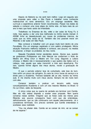 412 
*** 
Depois do Batismo eu me senti bem melhor. Logo em seguida veio 
uma proposta para voltar a São Paulo e trabalhar numa conhecida 
multinacional no ramo alimentício. Era um emprego excelente. Meu 
currículo e experiência anterior foram reconhecidos. Passei nos testes de 
seleção e comecei uma nova etapa da minha vida. Já fazia mais de um 
ano e meio que havia saído da Irmandade. 
Trabalhava na Empresa de dia, voltei a dar aulas de Kung Fu à 
noite. Isso ajudou a dar uma boa melhorada na minha receita mensal. A 
ADINK tinha se desestruturado por causa de problemas internos, de 
modo que eu tinha saído de lá. Também não era possível morar em 
Ribeirão e dar aulas em São Paulo. 
Mas comecei a trabalhar com um grupo muito bom dentro de uma 
Faculdade. Era um emprego registrado e com salário privilegiado. Minha 
situação financeira melhorou bastante e comecei, aos poucos, na medida 
do possível, a limpar os protestos do meu nome. 
Naquela Faculdade treinei excelentes alunos. Alunos que, quando 
se graduaram Professores em Arte Marcial me conferiram o título de 
Mestre em Wing Chun e Mestre em Ton Long. Segundo a cultura 
chinesa, o Mestre não é necessariamente o que quebra dez tijolos com a 
cabeça, mas aquele que sabe transmitir a Arte sem desvirtuá-la. Por 
isso, quando formei alguns dos meus alunos, recebi a graduação de 
Mestre. 
O que o período anterior teve de conturbado, este teve de bom. 
Veio enfim um pouco de refrigério. Eu saía às cinco horas do serviço e ia 
direto para a Academia. Treinava bastante até as oito, horário da minha 
aula. E me divertia muito com meus alunos. Sempre me dei muito bem 
com eles. 
Comecei também a praticar um terceiro estilo numa 
conceituadíssima Academia e com um dos maiores Mestres no Brasil. O 
Hu Lai Chien, estilo da Serpente. 
A única coisa que eu queria de verdade era terminar com Camila. 
Mas ela não estava disposta a aceitar essa proposta. Nem queria 
conversa nesse sentido. Imaginei que se fosse cada vez menos para 
Ribeirão aos poucos conseguiria fazer com que ela entendesse, 
definitivamente, que eu não continuaria com aquele relacionamento. Já o 
considerava terminado. Era preciso somente que Camila entendesse e 
aceitasse essa realidade. 
"Vou me afastar dela. Camila vai se cansar de mim, vai se cansar 
de me esperar." 
 