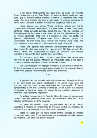 E foi assim. Praticamente não dava mais as caras em Ribeirão 
Preto, ficava sempre em São Paulo, ia tentando deixar cada vez mais 
claro que o namoro estava desfeito. Comecei a freqüentar uma outra 
Igreja. Ela tinha mudado de sede e veio parar no mesmo quarteirão de 
minha casa. Comecei a xeretar e acabei me adaptando bem à ela. 
Nessa época meu amigo Wang continuou sendo um grande 
companheiro, saíamos muito juntos, nos divertíamos à valer. Mais tarde, 
conforme nossa amizade permitiu, contei-lhe que não era formado em 
Administração de Empresas e não tinha diploma. Ele admirou-se de que 
eu tivesse aprendido tanto sem a Faculdade e então me ajudou em 
algumas deficiências. Emprestou-me livros, deu-me provas da 
Universidade de São Paulo para resolver. Me ensinou muita coisa. Até 
que chegamos a um patamar praticamente de igual para igual. 
Fiquei sem diploma mas conhecia perfeitamente bem o assunto. 
Meu ensino foi dos mais estranhos, mas aprendi. De fato aprendi. Em 
toda a minha vida subseqüente fui capaz de concorrer com homens 
formados e me sair tão bem quanto eles. Ou melhor. 
Foi um tempo muito bom. Um tempo que durou mais de um ano. 
Não tive de quê me queixar. Ninguém da Irmandade voltou a me ligar e 
comecei a pensar que talvez fossem deixar-me em paz. 
Mas a perseguição no emprego começou. E não seria a última vez. 
Ao longo de anos eu viria a experimentar aquele tipo de situação. Isto é: 
cruzar com pessoas da Irmandade dentro das Empresas. 
413 
*** 
A primeira vez foi naquela multinacional no ramo alimentício. Fazia 
já um bom tempo que estava trabalhando e me saindo muito bem. Até 
que um belo dia nossa equipe participava de uma reunião. E fomos 
apresentados a um dos Diretores Comerciais. O tal sujeito era bastante 
comentado na boca de todos por causa da sua carreira meteórica na 
Empresa. Algo realmente espantoso. 
Eu estava curioso para conhecê-lo. Nem de longe me passou pela 
cabeça que ele pudesse fazer parte da Irmandade. Mas era. Suas 
atitudes confirmaram a minha suspeita. 
No meio da reunião, todos argumentando aqui e ali, dando 
sugestões a respeito do lançamento de um novo produto no mercado, de 
repente vi que ele começou a me olhar muito estranho. 
Todas as vezes que eu falava dando minhas opiniões os olhares 
convergiam para mim. E ele continuava me encarando daquela maneira 
tão esquisita. Um olhar frio, quase de raiva. 
 