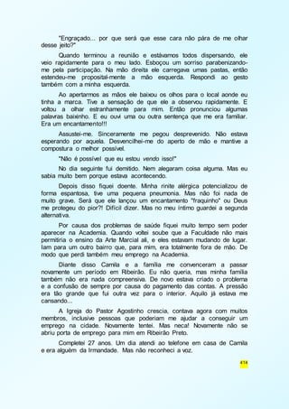 "Engraçado... por que será que esse cara não pára de me olhar 
414 
desse jeito?" 
Quando terminou a reunião e estávamos todos dispersando, ele 
veio rapidamente para o meu lado. Esboçou um sorriso parabenizando-me 
pela participação. Na mão direita ele carregava umas pastas, então 
estendeu-me proposital-mente a mão esquerda. Respondi ao gesto 
também com a minha esquerda. 
Ao apertarmos as mãos ele baixou os olhos para o local aonde eu 
tinha a marca. Tive a sensação de que ele a observou rapidamente. E 
voltou a olhar estranhamente para mim. Então pronunciou algumas 
palavras baixinho. E eu ouvi uma ou outra sentença que me era familiar. 
Era um encantamento!!! 
Assustei-me. Sinceramente me pegou desprevenido. Não estava 
esperando por aquela. Desvencilhei-me do aperto de mão e mantive a 
compostura o melhor possível. 
"Não é possível que eu estou vendo isso!" 
No dia seguinte fui demitido. Nem alegaram coisa alguma. Mas eu 
sabia muito bem porque estava acontecendo. 
Depois disso fiquei doente. Minha rinite alérgica potencializou de 
forma espantosa, tive uma pequena pneumonia. Mas não foi nada de 
muito grave. Será que ele lançou um encantamento "fraquinho" ou Deus 
me protegeu do pior?! Difícil dizer. Mas no meu íntimo guardei a segunda 
alternativa. 
Por causa dos problemas de saúde fiquei muito tempo sem poder 
aparecer na Academia. Quando voltei soube que a Faculdade não mais 
permitiria o ensino da Arte Marcial ali, e eles estavam mudando de lugar. 
Iam para um outro bairro que, para mim, era totalmente fora de mão. De 
modo que perdi também meu emprego na Academia. 
Diante disso Camila e a família me convenceram a passar 
novamente um período em Ribeirão. Eu não queria, mas minha família 
também não era nada compreensiva. De novo estava criado o problema 
e a confusão de sempre por causa do pagamento das contas. A pressão 
era tão grande que fui outra vez para o interior. Aquilo já estava me 
cansando... 
A Igreja do Pastor Agostinho crescia, contava agora com muitos 
membros, inclusive pessoas que poderiam me ajudar a conseguir um 
emprego na cidade. Novamente tentei. Mas neca! Novamente não se 
abriu porta de emprego para mim em Ribeirão Preto. 
Completei 27 anos. Um dia atendi ao telefone em casa de Camila 
e era alguém da Irmandade. Mas não reconheci a voz. 
 