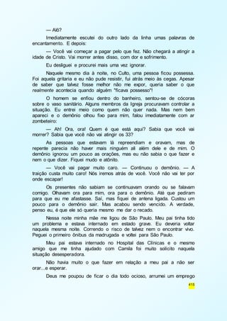 — Alô? 
Imediatamente escutei do outro lado da linha umas palavras de 
415 
encantamento. E depois: 
— Você vai começar a pagar pelo que fez. Não chegará a atingir a 
idade de Cristo. Vai morrer antes disso, com dor e sofrimento. 
Eu desliguei e procurei mais uma vez ignorar. 
Naquele mesmo dia à noite, no Culto, uma pessoa ficou possessa. 
Foi aquela gritaria e eu não pude resistir, fui atrás meio às cegas. Apesar 
de saber que talvez fosse melhor não me expor, queria saber o que 
realmente acontecia quando alguém "ficava possesso"! 
O homem se enfiou dentro do banheiro, sentou-se de cócoras 
sobre o vaso sanitário. Alguns membros da Igreja procuravam controlar a 
situação. Eu entrei meio como quem não quer nada. Mas nem bem 
apareci e o demônio olhou fixo para mim, falou imediatamente com ar 
zombeteiro: 
— Ah! Ora, ora! Quem é que está aqui? Sabia que você vai 
morrer? Sabia que você não vai atingir os 33? 
As pessoas que estavam lá repreendiam e oravam, mas de 
repente parecia não haver mais ninguém ali além dele e de mim. O 
demônio ignorou um pouco as orações, mas eu não sabia o que fazer e 
nem o que dizer. Fiquei mudo e atônito. 
— Você vai pagar muito caro. — Continuou o demônio. — A 
traição custa muito caro! Nós iremos atrás de você. Você não vai ter por 
onde escapar! 
Os presentes não sabiam se continuavam orando ou se falavam 
comigo. Olhavam ora para mim, ora para o demônio. Até que pediram 
para que eu me afastasse. Saí, mas fiquei de antena ligada. Custou um 
pouco para o demônio sair. Mas acabou sendo vencido. A verdade, 
penso eu, é que ele só queria mesmo me dar o recado. 
Nessa noite minha mãe me ligou de São Paulo. Meu pai tinha tido 
um problema e estava internado em estado grave. Eu deveria voltar 
naquela mesma noite. Correndo o risco de talvez nem o encontrar vivo. 
Peguei o primeiro ônibus da madrugada e voltei para São Paulo. 
Meu pai estava internado no Hospital das Clínicas e o mesmo 
amigo que me tinha ajudado com Camila foi muito solícito naquela 
situação desesperadora. 
Não havia muito o que fazer em relação a meu pai a não ser 
orar...e esperar. 
Deus me poupou de ficar o dia todo ocioso, arrumei um emprego 
 