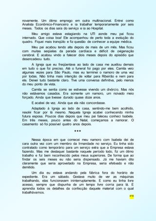 novamente. Um ótimo emprego em outra multinacional. Entrei como 
Analista Econômico-Financeiro e ia trabalhar temporariamente por seis 
meses. Todos os dias saía do serviço e ia ao Hospital. 
Meu amigo estava estagiando na UTI aonde meu pai ficou 
internado. Que coisa boa! Ele acompanhou de perto toda a evolução do 
quadro. Fiquei mais tranqüilo e fiz questão de conhecer a equipe médica. 
Meu pai acabou tendo alta depois de mais de um mês. Mas ficou 
com muitas seqüelas da parada cardíaca e déficit de oxigenação 
cerebral. E acabou vindo a falecer dois meses depois do episódio que 
desencadeou tudo. 
A Igreja que eu freqüentava ao lado de casa me auxiliou demais 
em tudo o que foi preciso. Até o funeral foi pago por eles. Camila veio 
algumas vezes para São Paulo, mas eu terminei o namoro de uma vez 
por todas. Não tinha mais intenção de voltar para Ribeirão e nem para 
ela. Deixei tudo bastante claro. Tive uma conversa definitiva, pelo menos 
do meu ponto de vista. 
Camila se sentia como se estivesse vivendo um divórcio. Mas nós 
não estávamos casados. Era somente um namoro, um noivado meio 
forçado. Ainda que tivesse durado quase doze anos. 
E acabei de vez. Ainda que ela não concordasse. 
Adaptado à Igreja ao lado de casa, sentindo-me bem acolhido, 
resolvi ficar por lá mesmo. Naquela Igreja acabei conhecendo minha 
futura esposa. Poucos dias depois que meu pai faleceu conheci Isabela. 
Em três meses, pouco antes do Natal, começamos a namorar. O 
casamento só foi possível quatro anos depois. 
416 
*** 
Nessa época em que comecei meu namoro com Isabela dei de 
cara outra vez com um membro da Irmandade no serviço. Eu tinha sido 
contratado como temporário para um serviço extra que a Empresa estava 
fazendo. Mas me destaquei bastante naquele período todo, fiz um ótimo 
trabalho e fui bem reconhecido pelos meus superiores. De forma que ao 
findar os seis meses eu não seria dispensado. Já me haviam dito 
claramente que seria aproveitado na Empresa, seria efetivado e não 
demitido. 
Um dia eu estava andando pela fábrica fora do horário de 
expediente. Era um sábado. Gostava muito de ver as máquinas 
trabalhando, elas funcionavam ininterruptamente. E como eu tinha livre 
acesso, sempre que dispunha de um tempo livre corria para lá. E 
aprendia todos os detalhes da confecção daquele material com o qual 
trabalhávamos. 
 