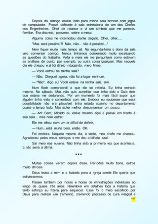 Depois do almoço estava indo para minha sala brincar com jogos 
de computador. Passei defronte à sala entreaberta de um dos Chefes 
dos Engenheiros. Olhei de relance e vi um símbolo que me pareceu 
familiar. Era discreto, pequeno, sobre a mesa. 
Alguma coisa me incomodou diante daquilo. Olhei, olhei..... 
"Mas será possível?! Não, não... não é possível..." 
Nem fiquei muito mais tempo ali. Na segunda-feira o dono da sala 
veio conversar comigo. Nunca tínhamos conversado muito excetuando 
as questões do trabalho. Volta e meia ele me perguntava como estavam 
as análises de custo, por exemplo, ou outra coisa qualquer. Mas naquele 
dia ele chegou e já foi direto indagando, meio firme: 
— Você entrou na minha sala? 
— Não. Cheguei agora, não fui a lugar nenhum. 
— "Não", digo eu! Você esteve na minha sala, sim. 
Num flash compreendi a que ele se referia. Eu tinha entrado 
mesmo. No sábado. Mas não quis acreditar que tinha sido o Guia dele 
que estava me dedurando. Por um momento foi mais fácil supor que 
alguém tinha visto e comentado com ele. Embora eu soubesse que essa 
possibilidade não era plausível: tinha estado sozinho no departamento 
quase o tempo todo. Mas achei melhor desconversar um pouco. 
— Ah! Bem, sábado eu estive mesmo aqui e passei em frente à 
417 
sua sala... mas nem entrei! 
Ele me olhou com um ar difícil de definir. 
— Hum...está muito bem, então. OK. 
Foi embora. Naquele mesmo dia, à tarde, meu chefe me chamou. 
Agradeceu pelos meus serviços e me deu o bilhete azul. 
Saí meio nas nuvens. Não tinha sido a primeira vez que acontecia. 
E não seria a última. 
*** 
Muitas coisas vieram depois disso. Períodos muito bons, outros 
muito difíceis. 
Deus levou a mim e a Isabela para a Igreja aonde Ele queria que 
estivéssemos. 
Passei também por horas e horas de ministrações individuais ao 
longo de quase três anos. Relembrei em detalhes toda a história que 
tanto esforço eu fizera para esquecer. Esse foi o meio escolhido por 
Deus para realizar um tremendo, tremendo processo de cura integral e 
 