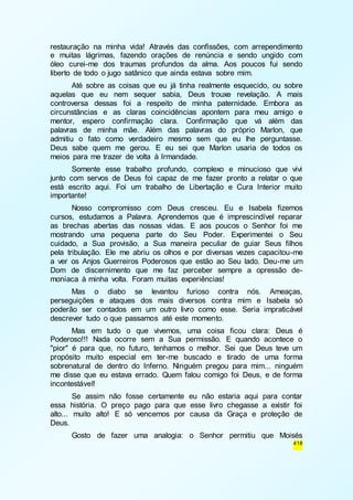 restauração na minha vida! Através das confissões, com arrependimento 
e muitas lágrimas, fazendo orações de renúncia e sendo ungido com 
óleo curei-me dos traumas profundos da alma. Aos poucos fui sendo 
liberto de todo o jugo satânico que ainda estava sobre mim. 
Até sobre as coisas que eu já tinha realmente esquecido, ou sobre 
aquelas que eu nem sequer sabia, Deus trouxe revelação. A mais 
controversa dessas foi a respeito de minha paternidade. Embora as 
circunstâncias e as claras coincidências apontem para meu amigo e 
mentor, espero confirmação clara. Confirmação que vá além das 
palavras de minha mãe. Além das palavras do próprio Marlon, que 
admitiu o fato como verdadeiro mesmo sem que eu lhe perguntasse. 
Deus sabe quem me gerou. E eu sei que Marlon usaria de todos os 
meios para me trazer de volta à Irmandade. 
Somente esse trabalho profundo, complexo e minucioso que vivi 
junto com servos de Deus foi capaz de me fazer pronto a relatar o que 
está escrito aqui. Foi um trabalho de Libertação e Cura Interior muito 
importante! 
Nosso compromisso com Deus cresceu. Eu e Isabela fizemos 
cursos, estudamos a Palavra. Aprendemos que é imprescindível reparar 
as brechas abertas das nossas vidas. E aos poucos o Senhor foi me 
mostrando uma pequena parte do Seu Poder. Experimentei o Seu 
cuidado, a Sua provisão, a Sua maneira peculiar de guiar Seus filhos 
pela tribulação. Ele me abriu os olhos e por diversas vezes capacitou-me 
a ver os Anjos Guerreiros Poderosos que estão ao Seu lado. Deu-me um 
Dom de discernimento que me faz perceber sempre a opressão de-moníaca 
418 
à minha volta. Foram muitas experiências! 
Mas o diabo se levantou furioso contra nós. Ameaças, 
perseguições e ataques dos mais diversos contra mim e Isabela só 
poderão ser contados em um outro livro como esse. Seria impraticável 
descrever tudo o que passamos até este momento. 
Mas em tudo o que vivemos, uma coisa ficou clara: Deus é 
Poderoso!!! Nada ocorre sem a Sua permissão. E quando acontece o 
"pior" é para que, no futuro, tenhamos o melhor. Sei que Deus teve um 
propósito muito especial em ter-me buscado e tirado de uma forma 
sobrenatural de dentro do Inferno. Ninguém pregou para mim... ninguém 
me disse que eu estava errado. Quem falou comigo foi Deus, e de forma 
incontestável! 
Se assim não fosse certamente eu não estaria aqui para contar 
essa história. O preço pago para que esse livro chegasse a existir foi 
alto... muito alto! E só vencemos por causa da Graça e proteção de 
Deus. 
Gosto de fazer uma analogia: o Senhor permitiu que Moisés 
 