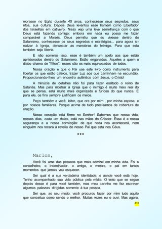 morasse no Egito durante 40 anos, conhecesse seus segredos, seus 
ritos, sua cultura. Depois Deus levantou esse homem como Libertador 
dos Israelitas em cativeiro. Nisso vejo uma leve semelhança com o que 
Deus está fazendo comigo: embora em nada eu possa me fazer 
comparável a Moisés, Deus permitiu que eu vivesse dentro do 
Satanismo, conhecesse os seus segredos e estratégias... para agora si - 
nalizar à Igreja, denunciar as manobras do Inimigo. Para que esta 
também seja liberta. 
E não somente isso, esse é também um apelo aos que estão 
aprisionados dentro do Satanismo. Estão enganados. Aqueles a quem o 
diabo chama de "filhos", esses são os mais equivocados de todos. 
Nossa oração é que o Pai use este livro como instrumento para 
libertar os que estão cativos, trazer Luz aos que caminham na escuridão. 
Proporcionando-lhes um encontro autêntico com Jesus, o Cristo! 
A minúcia de detalhes não foi para fazer exaltado o reino de 
Satanás. Mas para mostrar à Igreja que o inimigo é muito mais real do 
que se pensa, está muito mais organizado e furioso do que nunca. E 
para ele, os fins sempre justificam os meios. 
Peço também a você, leitor, que ore por mim , por minha esposa, e 
por nossos familiares. Porque acima de tudo precisamos de cobertura de 
oração. 
Nosso coração está firme no Senhor! Sabemos que nossa vida, 
nossos dias, cada um deles, está nas mãos do Criador. Essa é a nossa 
segurança e a nossa convicção: de que nada nos acontecerá, nem 
ninguém nos tocará à revelia do nosso Pai que está nos Céus. 
419 
*** 
Marlon, 
Você foi uma das pessoas que mais admirei em minha vida. Foi o 
conselheiro, o incentivador, o amigo, o mestre, o pai em tantos 
momentos que jamais vou esquecer. 
Sei qual é a sua verdadeira identidade, e aonde você está hoje. 
Tenho acompanhado sua vida pública pela mídia. O texto que se segue 
depois desse é para você também, mas meu carinho me fez escrever 
algumas palavras dirigidas somente à tua pessoa. 
Sei que, ao seu modo, você procurou fazer por mim tudo aquilo 
que conceitua como sendo o melhor. Muitas vezes eu o ouvi. Mas agora, 
 