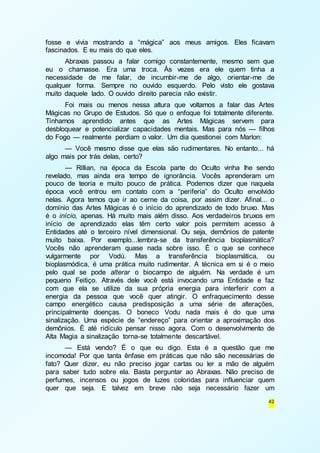 fosse e vivia mostrando a “mágica” aos meus amigos. Eles ficavam 
fascinados. E eu mais do que eles. 
Abraxas passou a falar comigo constantemente, mesmo sem que 
eu o chamasse. Era uma troca. Às vezes era ele quem tinha a 
necessidade de me falar, de incumbir-me de algo, orientar-me de 
qualquer forma. Sempre no ouvido esquerdo. Pelo visto ele gostava 
muito daquele lado. O ouvido direito parecia não existir. 
Foi mais ou menos nessa altura que voltamos a falar das Artes 
Mágicas no Grupo de Estudos. Só que o enfoque foi totalmente diferente. 
Tínhamos aprendido antes que as Artes Mágicas servem para 
desbloquear e potencializar capacidades mentais. Mas para nós — filhos 
do Fogo — realmente perdiam o valor. Um dia questionei com Marlon: 
— Você mesmo disse que elas são rudimentares. No entanto... há 
42 
algo mais por trás delas, certo? 
— Rillian, na época da Escola parte do Oculto vinha lhe sendo 
revelado, mas ainda era tempo de ignorância. Vocês aprenderam um 
pouco de teoria e muito pouco de prática. Podemos dizer que naquela 
época você entrou em contato com a “periferia” do Oculto envolvido 
nelas. Agora temos que ir ao cerne da coisa, por assim dizer. Afinal... o 
domínio das Artes Mágicas é o início do aprendizado de todo bruxo. Mas 
é o início, apenas. Há muito mais além disso. Aos verdadeiros bruxos em 
início de aprendizado elas têm certo valor pois permitem acesso à 
Entidades até o terceiro nível dimensional. Ou seja, demônios de patente 
muito baixa. Por exemplo...lembra-se da transferência bioplasmática? 
Vocês não aprenderam quase nada sobre isso. É o que se conhece 
vulgarmente por Vodú. Mas a transferência bioplasmática, ou 
bioplasmódica, é uma prática muito rudimentar. A técnica em si é o meio 
pelo qual se pode alterar o biocampo de alguém. Na verdade é um 
pequeno Feitiço. Através dele você está invocando uma Entidade e faz 
com que ela se utilize da sua própria energia para interferir com a 
energia da pessoa que você quer atingir. O enfraquecimento desse 
campo energético causa predisposição a uma série de alterações, 
principalmente doenças. O boneco Vodu nada mais é do que uma 
sinalização. Uma espécie de “endereço” para orientar a aproximação dos 
demônios. É até ridículo pensar nisso agora. Com o desenvolvimento de 
Alta Magia a sinalização torna-se totalmente descartável. 
— Está vendo? É o que eu digo. Esta é a questão que me 
incomoda! Por que tanta ênfase em práticas que não são necessárias de 
fato? Quer dizer, eu não preciso jogar cartas ou ler a mão de alguém 
para saber tudo sobre ela. Basta perguntar ao Abraxas. Não preciso de 
perfumes, incensos ou jogos de luzes coloridas para influenciar quem 
quer que seja. E talvez em breve não seja necessário fazer um 
 