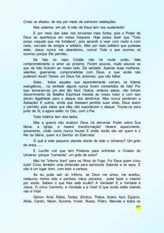 421 
Cristo se afastou de nós por medo de sofrerem retaliações. 
Mas estamos em pé. A mão de Deus tem nos sustentado! 
E por meio das lutas nos tornamos mais fortes, pois o Poder de 
Deus se aperfeiçoa em nossa fraqueza. Hoje posso dizer que "Tudo 
posso naquele que me fortalece", pois aprendi a viver com muito e com 
nada, cercado de amigos e solitário. Mas por mais solitário que pudesse 
estar, Jesus nunca me abandonou, nunca Tudo o que ocorreu só 
ocorreu porque Ele permitiu. 
De fato no meio Cristão não há muita união, falta 
comprometimento e amor ao próximo. Foram poucos, muito poucos os 
que de fato ficaram ao nosso lado. De verdade. Apenas duas mulheres, 
valentes, guerreiras, comprometidas com Deus, e que vocês não 
puderam tocar! Temos um Deus fiel, amoroso, que não falha! 
Sabe... todos aqueles que aparentemente caíram, os líderes 
evangélicos... na verdade alguns nunca foram convertidos de fato! Por 
isso tornaram-se um alvo tão fácil. Outros, embora salvos, não tinham 
discernimento da Batalha Espiritual travada ao nosso redor e com isso 
deram legalidade para o ataque dos demônios. Mas nunca perderam a 
Salvação! E outros, ainda que tivessem perdido suas vidas, Deus assim 
o permitiu pois sabia que eles não suportariam o ataque. Trouxe-os para 
junto de Si, e agora estão no Céu, com o Pai. 
Toda história tem dois lados. 
Mas a guerra não acabou! Deus irá derramar Poder sobre Sua 
Noiva, a Igreja, e haverá transformação! Haverá aquecimento, 
avivamento, união como nunca houve! E então vocês vão ver quem é o 
Rei da Glória, quem é o Senhor do Exércitos! 
O quê é este pequeno planeta diante de todo o Universo? Um grão 
de areia...... 
E Lucifér crê que tem Poderes para enfrentar o Criador do 
Universo porque "comanda" um grão de areia? 
Não há "Inferno bom" para os filhos do Fogo. Foi Deus quem criou 
tudo! Criou também uma dimensão para aprisionar Satanás e os seus. E 
não é um lugar bom, com toda a certeza. 
Se eu pude sair do Inferno, se Deus me amou, me aceitou, 
restaurou minha vida e perdoou meus pecados... pode fazer o mesmo 
por vocês. Sabem o que lhes está oculto? A Verdade! E a Verdade é 
Jesus. O único Caminho, a Verdade e a Vida! O que vocês estão vivendo 
não é Vida! 
Górion, Ariel, Rúbia, Taolez, Zórdico, Thalya, Kzara, Aziz, Egípcio, 
Akilai, Cerdic, Naion, Surama, Vivian, Russo, Pietro, Marcela e todos os 
 