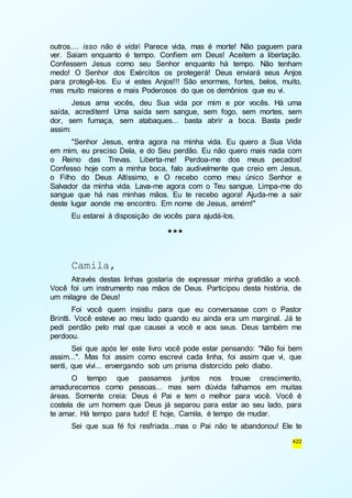 outros.... isso não é vida Parece vida, mas é morte! Não paguem para 
ver. Saiam enquanto é tempo. Confiem em Deus! Aceitem a libertação. 
Confessem Jesus como seu Senhor enquanto há tempo. Não tenham 
medo! O Senhor dos Exércitos os protegerá! Deus enviará seus Anjos 
para protegê-los. Eu vi estes Anjos!!! São enormes, fortes, belos, muito, 
mas muito maiores e mais Poderosos do que os demônios que eu vi. 
Jesus ama vocês, deu Sua vida por mim e por vocês. Há uma 
saída, acreditem! Uma saída sem sangue, sem fogo, sem mortes, sem 
dor, sem fumaça, sem atabaques... basta abrir a boca. Basta pedir 
assim: 
"Senhor Jesus, entra agora na minha vida. Eu quero a Sua Vida 
em mim, eu preciso Dela, e do Seu perdão. Eu não quero mais nada com 
o Reino das Trevas. Liberta-me! Perdoa-me dos meus pecados! 
Confesso hoje com a minha boca, falo audivelmente que creio em Jesus, 
o Filho do Deus Altíssimo, e O recebo como meu único Senhor e 
Salvador da minha vida. Lava-me agora com o Teu sangue. Limpa-me do 
sangue que há nas minhas mãos. Eu te recebo agora! Ajuda-me a sair 
deste lugar aonde me encontro. Em nome de Jesus, amém!" 
422 
Eu estarei à disposição de vocês para ajudá-los. 
*** 
Camila, 
Através destas linhas gostaria de expressar minha gratidão a você. 
Você foi um instrumento nas mãos de Deus. Participou desta história, de 
um milagre de Deus! 
Foi você quem insistiu para que eu conversasse com o Pastor 
Brintti. Você esteve ao meu lado quando eu ainda era um marginal. Já te 
pedi perdão pelo mal que causei a você e aos seus. Deus também me 
perdoou. 
Sei que após ler este livro você pode estar pensando: "Não foi bem 
assim...". Mas foi assim como escrevi cada linha, foi assim que vi, que 
senti, que vivi... enxergando sob um prisma distorcido pelo diabo. 
O tempo que passamos juntos nos trouxe crescimento, 
amadurecemos como pessoas... mas sem dúvida falhamos em muitas 
áreas. Somente creia: Deus é Pai e tem o melhor para você. Você é 
costela de um homem que Deus já separou para estar ao seu lado, para 
te amar. Há tempo para tudo! E hoje, Camila, é tempo de mudar. 
Sei que sua fé foi resfriada...mas o Pai não te abandonou! Ele te 
 