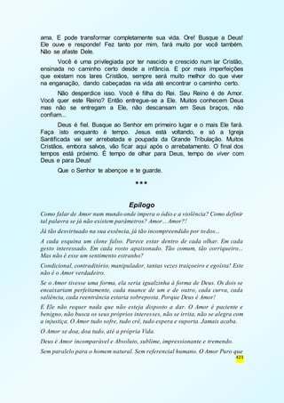 ama. E pode transformar completamente sua vida. Ore! Busque a Deus! 
Ele ouve e responde! Fez tanto por mim, fará muito por você também. 
Não se afaste Dele. 
Você é uma privilegiada por ter nascido e crescido num lar Cristão, 
ensinada no caminho certo desde a infância. E por mais imperfeições 
que existam nos lares Cristãos, sempre será muito melhor do que viver 
na enganação, dando cabeçadas na vida até encontrar o caminho certo. 
Não desperdice isso. Você é filha do Rei. Seu Reino é de Amor. 
Você quer este Reino? Então entregue-se a Ele. Muitos conhecem Deus 
mas não se entregam a Ele, não descansam em Seus braços, não 
confiam... 
Deus é fiel. Busque ao Senhor em primeiro lugar e o mais Ele fará. 
Faça isto enquanto é tempo. Jesus está voltando, e só a Igreja 
Santificada vai ser arrebatada e poupada da Grande Tribulação. Muitos 
Cristãos, embora salvos, vão ficar aqui após o arrebatamento. O final dos 
tempos está próximo. É tempo de olhar para Deus, tempo de viver com 
Deus e para Deus! 
423 
Que o Senhor te abençoe e te guarde. 
*** 
Epílogo 
Como falar de Amor num mundo onde impera o ódio e a violência? Como definir 
tal palavra se já não existem parâmetros? Amor... Amor?! 
Já tão desvirtuado na sua essência, já tão incompreendido por todos... 
A cada esquina um clone falso. Parece estar dentro de cada olhar. Em cada 
gesto interessado. Em cada rosto apaixonado. Tão comum, tão corriqueiro... 
Mas não é esse um sentimento estranho? 
Condicional, contraditório, manipulador, tantas vezes traiçoeiro e egoísta! Este 
não é o Amor verdadeiro. 
Se o Amor tivesse uma forma, ela seria igualzinha à forma de Deus. Os dois se 
encaixariam perfeitamente, cada nuance de um e de outro, cada curva, cada 
saliência, cada reentrância estaria sobreposta. Porque Deus é Amor! 
E Ele não requer nada que não esteja disposto a dar. O Amor é paciente e 
benigno, não busca os seus próprios interesses, não se irrita, não se alegra com 
a injustiça. O Amor tudo sofre, tudo crê, tudo espera e suporta. Jamais acaba. 
O Amor se doa, doa tudo, até a própria Vida. 
Deus é Amor incomparável e Absoluto, sublime, impressionante e tremendo. 
Sem paralelo para o homem natural. Sem referencial humano. O Amor Puro que 
 