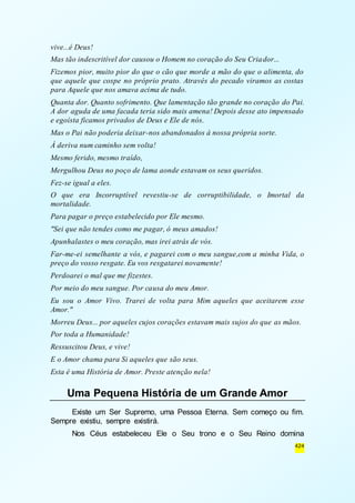 vive...é Deus! 
Mas tão indescritível dor causou o Homem no coração do Seu Criador... 
Fizemos pior, muito pior do que o cão que morde a mão do que o alimenta, do 
que aquele que cospe no próprio prato. Através do pecado viramos as costas 
para Aquele que nos amava acima de tudo. 
Quanta dor. Quanto sofrimento. Que lamentação tão grande no coração do Pai. 
A dor aguda de uma facada teria sido mais amena! Depois desse ato impensado 
e egoísta ficamos privados de Deus e Ele de nós. 
Mas o Pai não poderia deixar-nos abandonados à nossa própria sorte. 
À deriva num caminho sem volta! 
Mesmo ferido, mesmo traído, 
Mergulhou Deus no poço de lama aonde estavam os seus queridos. 
Fez-se igual a eles. 
O que era Incorruptível revestiu-se de corruptibilidade, o Imortal da 
mortalidade. 
Para pagar o preço estabelecido por Ele mesmo. 
"Sei que não tendes como me pagar, ó meus amados! 
Apunhalastes o meu coração, mas irei atrás de vós. 
Far-me-ei semelhante a vós, e pagarei com o meu sangue,com a minha Vida, o 
preço do vosso resgate. Eu vos resgatarei novamente! 
Perdoarei o mal que me fizestes. 
Por meio do meu sangue. Por causa do meu Amor. 
Eu sou o Amor Vivo. Trarei de volta para Mim aqueles que aceitarem esse 
Amor." 
Morreu Deus... por aqueles cujos corações estavam mais sujos do que as mãos. 
Por toda a Humanidade! 
Ressuscitou Deus, e vive! 
E o Amor chama para Si aqueles que são seus. 
Esta é uma História de Amor. Preste atenção nela! 
424 
Uma Pequena História de um Grande Amor 
Existe um Ser Supremo, uma Pessoa Eterna. Sem começo ou fim. 
Sempre existiu, sempre existirá. 
Nos Céus estabeleceu Ele o Seu trono e o Seu Reino domina 
 