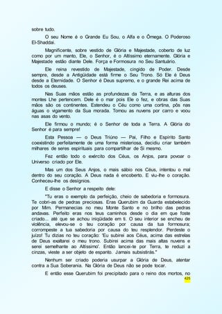 425 
sobre tudo. 
O seu Nome é o Grande Eu Sou, o Alfa e o Ômega. O Poderoso 
El-Shaddai. 
Magnificente, sobre vestido de Glória e Majestade, coberto de luz 
como por um manto, Ele, o Senhor, é o Altíssimo eternamente. Glória e 
Majestade estão diante Dele. Força e Formosura no Seu Santuário. 
Ele reina revestido de Majestade, cingido de Poder. Desde 
sempre, desde a Antigüidade está firme o Seu Trono. Só Ele é Deus 
desde a Eternidade. O Senhor é Deus supremo, e o grande Rei acima de 
todos os deuses. 
Nas Suas mãos estão as profundezas da Terra, e as alturas dos 
montes Lhe pertencem. Dele é o mar pois Ele o fez, e obras das Suas 
mãos são os continentes. Estendeu o Céu como uma cortina, pôs nas 
águas o vigamento da Sua morada. Tomou as nuvens por carro e voou 
nas asas do vento. 
Ele firmou o mundo; é o Senhor de toda a Terra. A Glória do 
Senhor é para sempre! 
Esta Pessoa — o Deus Triúno — Pai, Filho e Espírito Santo 
coexistindo perfeitamente de uma forma misteriosa, decidiu criar também 
milhares de seres espirituais para compartilhar de Si mesmo. 
Fez então todo o exército dos Céus, os Anjos, para povoar o 
Universo criado por Ele. 
Mas um dos Seus Anjos, o mais sábio nos Céus, intentou o mal 
dentro do seu coração. A Deus nada é encoberto. E viu-lhe o coração. 
Conheceu-lhe os desígnios. 
E disse o Senhor a respeito dele: 
"Tu eras o exemplo da perfeição, cheio de sabedoria e formosura. 
Te cobri-as de pedras preciosas. Eras Querubim da Guarda estabelecido 
por Mim. Permanecias no meu Monte Santo e no brilho das pedras 
andavas. Perfeito eras nos teus caminhos desde o dia em que foste 
criado... até que se achou iniqüidade em ti. O seu interior se encheu de 
violência, elevou-se o teu coração por causa da tua formosura; 
corrompeste a tua sabedoria por causa do teu resplendor. Perdeste o 
juízo! Tu dizias no teu coração: 'Eu subirei aos Céus, acima das estrelas 
de Deus exaltarei o meu trono. Subirei acima das mais altas nuvens e 
serei semelhante ao Altíssimo'. Então lancei-te por Terra, te reduzi a 
cinzas, vieste a ser objeto de espanto. Jamais subsistirás." 
Nenhum ser criado poderia usurpar a Glória de Deus, atentar 
contra a Sua Soberania. Na Glória de Deus não se pode tocar. 
E então esse Querubim foi precipitado para o reino dos mortos, no 
 