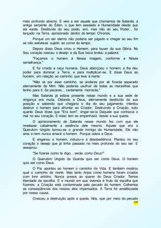 mais profundo abismo. E veio a ser aquele que chamamos de Satanás, a 
antiga serpente do Éden, o que tem assolado a Humanidade desde que 
ela existe. Destituído do seu posto, sim, mas não do seu Poder... foi 
lançado na Terra, aprisionado dentro do tempo Chronos. 
Porque um ser eterno não poderia ser julgado e chegar ao seu fim 
426 
se não estivesse sujeito ao correr do tempo. 
Depois disso Deus criou o Homem, para louvor da sua Glória. No 
Seu coração nasceu o desejo e da Sua boca brotou a palavra: 
"Façamos o homem à Nossa imagem, conforme a Nossa 
semelhança." 
E foi criada a raça humana. Deus abençoou o homem, e lhe deu 
poder para dominar a Terra, e para multiplicar-se. E disse Deus ao 
homem, em relação ao caminho que leva à morte: 
"Não vá por esse caminho, se andares por ali ficarás separado 
eternamente de Mim. Não poderás usufruir de todas as maravilhas que 
tenho para ti. Se pecares... certamente morrerás." 
Mas Satanás já estava presente nesse mundo e a sua sede de 
vingança era muita. Odiando a Deus, eternamente destituído da sua 
posição e sabendo que chegaria o dia do seu julgamento, intentou 
destruir o homem para afrontar ao Criador. Destruindo a Criação, tudo 
quanto Deus disse que "Era bom", vingar-se-ia Daquele que conhecia o 
mal no seu coração. E nisso tem se empenhado desde a sua queda. 
O aprisionamento de Satanás nesse mundo fez com que ele 
revelasse cabalmente a essência dele mesmo. Aquele que era o 
Querubim Ungido tornou-se o grande inimigo da Humanidade. Ele não 
ama e nem nunca amará o homem. Porque odeia a Deus. 
E enganou o homem, induziu-o à desobediência. Plantou no seu 
coração o desejo que já tinha passado no mais profundo do seu ser. E 
assoprou: 
"Se fizeres como te digo... serás como Deus!" 
O Querubim Ungido da Guarda quis ser como Deus. O homem 
quis ser como Deus. 
O Pai apontou ao homem o caminho da Vida. E também mostrou 
qual o caminho da morte. Mas tanto Anjos como homens foram criados 
com livre arbítrio. Nunca presos ao querer do Deus Criador. Temos 
liberdade de escolha. E o mundo em que vivemos é fruto da escolha que 
fizemos: a Criação está contaminada pelo pecado do homem. Colhemos 
as conseqüências dos nossos atos impensados. A Terra foi amaldiçoada 
por nossa causa. 
Cresceu a destruição após a queda. Nós, que por meio do pecado 
 