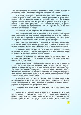 e da desobediência escolhemos o caminho da morte, ficamos sujeitos ao 
príncipe da Morte. Totalmente entregues nas mãos de Satanás. 
E o diabo, o usurpador, veio somente para matar, roubar e destruir. 
Sempre rugindo à volta como leão, sempre procurando a quem possa 
devorar. Ele foi homicida desde o princípio. Nele não há Verdade 
alguma, quando mente fala do que lhe é próprio porque é o pai da 
mentira. E para fazer prosperar o seu caminho de engano, o próprio 
Satanás é capaz de transformar-se em um anjo de luz, e os seus 
ministros em ministros de justiça. 
Se possível for, ele enganará até aos escolhidos de Deus. 
Não existe ser mais cruel e pavoroso do que o diabo. Nem alguém 
mais interessado em nos destruir completamente do que ele. Sabendo 
que o seu dia se aproxima, e não tendo como escapar, sua única forma 
de vingança é levar com ele tantos quantos puder carregar. 
Mas Deus Pai, Onipresente, Onisciente e Onipotente, desde antes 
da Criação desse nosso mundo já tinha em Si mesmo a solução para 
reverter a escolha errada do homem e para dar o devido fim em Satanás. 
A sentença saída da boca de Deus tinha sido proferida. "O salário 
do pecado é a morte". O pecado não depende da cultura e nem do tempo 
na História. É intrínseco, inerente ao ser humano. 
Destituídos estávamos da Glória de Deus por causa do pecado. E 
se todos nós pecamos, todos estamos em débito. A Humanidade toda 
debaixo de jugo de morte. 
O único preço que poderia reverter essa sentença era o sangue. A 
morte pela morte! Mas não qualquer morte, e nem qualquer sangue... 
apenas o sangue de alguém que não estivesse debaixo do mesmo jugo. 
Só havia um nessas condições. O próprio Deus. Estando toda a 
Humanidade debaixo de um débito e sem nenhuma condição de pagá-lo, 
Deus decidiu arcar com o preço que Ele mesmo tinha requerido. Porque 
a Palavra Dele jamais voltaria atrás. 
E isso nos leva.... à Cruz! A Cruz de Cristo. O ato de maior Amor, 
de mais perfeito Amor, o ato mais sublime que poderia existir. O Deus da 
Glória, abandonando a Glória, descendo à podridão do nosso mundo... 
pagando o preço mais alto que poderia existir. 
"Ninguém tem maior Amor do que este, dar a vida pelos Seus 
427 
amigos." 
O único meio de Deus voltar a aceitar o homem era um, e apenas 
um: o perdão. O perdão veio pela Cruz, quando Jesus agonizou e 
entregou Sua vida. O próprio Deus se fez carne, o Criador se fez 
criatura... para morrer... para pagar... anular a sentença e a dívida. Para 
 