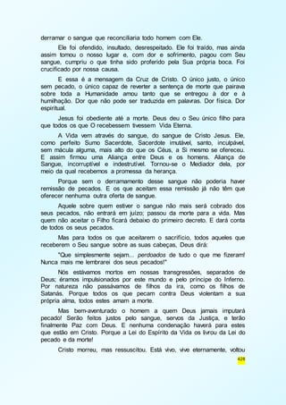 428 
derramar o sangue que reconciliaria todo homem com Ele. 
Ele foi ofendido, insultado, desrespeitado. Ele foi traído, mas ainda 
assim tomou o nosso lugar e, com dor e sofrimento, pagou com Seu 
sangue, cumpriu o que tinha sido proferido pela Sua própria boca. Foi 
crucificado por nossa causa. 
E essa é a mensagem da Cruz de Cristo. O único justo, o único 
sem pecado, o único capaz de reverter a sentença de morte que pairava 
sobre toda a Humanidade amou tanto que se entregou à dor e à 
humilhação. Dor que não pode ser traduzida em palavras. Dor física. Dor 
espiritual. 
Jesus foi obediente até a morte. Deus deu o Seu único filho para 
que todos os que O recebessem tivessem Vida Eterna. 
A Vida vem através do sangue, do sangue de Cristo Jesus. Ele, 
como perfeito Sumo Sacerdote, Sacerdote imutável, santo, inculpável, 
sem mácula alguma, mais alto do que os Céus, a Si mesmo se ofereceu. 
E assim firmou uma Aliança entre Deus e os homens. Aliança de 
Sangue, incorruptível e indestrutível. Tornou-se o Mediador dela, por 
meio da qual recebemos a promessa da herança. 
Porque sem o derramamento desse sangue não poderia haver 
remissão de pecados. E os que aceitam essa remissão já não têm que 
oferecer nenhuma outra oferta de sangue. 
Aquele sobre quem estiver o sangue não mais será cobrado dos 
seus pecados, não entrará em juízo; passou da morte para a vida. Mas 
quem não aceitar o Filho ficará debaixo do primeiro decreto. E dará conta 
de todos os seus pecados. 
Mas para todos os que aceitarem o sacrifício, todos aqueles que 
receberem o Seu sangue sobre as suas cabeças, Deus dirá: 
"Que simplesmente sejam... perdoados de tudo o que me fizeram! 
Nunca mais me lembrarei dos seus pecados!" 
Nós estávamos mortos em nossas transgressões, separados de 
Deus; éramos impulsionados por este mundo e pelo príncipe do Inferno. 
Por natureza não passávamos de filhos da ira, como os filhos de 
Satanás. Porque todos os que pecam contra Deus violentam a sua 
própria alma, todos estes amam a morte. 
Mas bem-aventurado o homem a quem Deus jamais imputará 
pecado! Serão feitos justos pelo sangue, servos da Justiça, e terão 
finalmente Paz com Deus. E nenhuma condenação haverá para estes 
que estão em Cristo. Porque a Lei do Espírito da Vida os livrou da Lei do 
pecado e da morte! 
Cristo morreu, mas ressuscitou. Está vivo, vive eternamente, voltou 
 