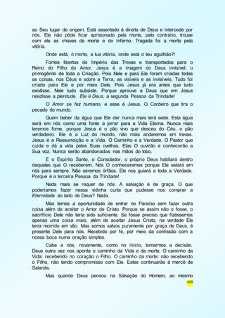 ao Seu lugar de origem. Está assentado à direita de Deus e intercede por 
nós. Ele não pôde ficar aprisionado pela morte, pelo contrário, trouxe 
com ele as chaves da morte e do Inferno. Tragada foi a morte pela 
vitória. 
Onde está, ó morte, a tua vitória, onde está o teu aguilhão?! 
Fomos libertos do Império das Trevas e transportados para o 
Reino do Filho do Amor. Jesus é a imagem do Deus invisível, o 
primogênito de toda a Criação. Pois Nele e para Ele foram criadas todas 
as coisas, nos Céus e sobre a Terra, as visíveis e as invisíveis. Tudo foi 
criado para Ele e por meio Dele. Pois Jesus já era antes que tudo 
existisse. Nele tudo subsiste. Porque aprouve a Deus que em Jesus 
residisse a plenitude. Ele é Deus, a segunda Pessoa da Trindade! 
O Amor se fez humano, e esse é Jesus. O Cordeiro que tira o 
429 
pecado do mundo. 
Quem beber da água que Ele der nunca mais terá sede. Esta água 
será em nós como uma fonte a jorrar para a Vida Eterna. Nunca mais 
teremos fome, porque Jesus é o pão vivo que desceu do Céu, o pão 
verdadeiro. Ele é a Luz do mundo, não mais andaremos em trevas. 
Jesus é a Ressurreição e a Vida. O Caminho e a Verdade. O Pastor que 
cuida e dá a vida pelas Suas ovelhas. Elas O ouvirão e conhecerão a 
Sua voz. Nunca serão abandonadas nas mãos do lobo. 
E o Espírito Santo, o Consolador, o próprio Deus habitará dentro 
daqueles que O receberem. Nós O conheceremos porque Ele estará em 
nós para sempre. Não seremos órfãos. Ele nos guiará a toda a Verdade. 
Porque é a terceira Pessoa da Trindade! 
Nada mais se requer de nós. A salvação é de graça. O que 
poderíamos fazer nessa vidinha curta que pudesse nos comprar a 
Eternidade ao lado de Deus? Nada. 
Mas temos a oportunidade de entrar no Paraíso sem fazer outra 
coisa além de aceitar o Amor de Cristo. Porque se assim não o fosse, o 
sacrifício Dele não teria sido suficiente. Se fosse preciso que fizéssemos 
apenas uma coisa mais, além de aceitar Jesus Cristo, na verdade Ele 
teria morrido em vão. Mas somos salvos puramente por graça de Deus, é 
presente Dele para nós. Recebido por fé, por meio da confissão com a 
nossa boca numa oração simples. 
Cabe a nós, novamente, como no início, tomarmos a decisão. 
Deus outra vez nos aponta o caminho da Vida e da morte. O caminho da 
Vida: recebendo no coração o Filho. O caminho da morte: não recebendo 
o Filho, não tendo compromisso com Ele. Estes continuarão à mercê de 
Satanás. 
Mas quando Deus pensou na Salvação do Homem, ao mesmo 
 