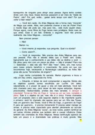 bonequinho de ninguém para atingir essa pessoa. Agora tenho contato 
direto com meu Guia. Essas técnicas passaram a ser meio da “Idade da 
Pedra”, não? Por quê, então... gastar tanto tempo com elas? Por que 
voltar a falar nelas?!” 
— Você tem razão. As Artes Mágicas são a forma mais “inocente” 
de Magia que existe. Aliás, nem podemos chamar a isso de Poder! Para 
o mundo leigo até pode ser, mas para nós... está muito aquém disso. 
Porque agora, como filhos do Fogo temos mais privilégios. Muito mais do 
que antes. Esse é um fato. Entenda o seguinte: você não precisa 
realmente das Artes Mágicas... concorda? 
Nem precisei pensar: 
— Não! 
Marlon riu: 
— Você mesmo já respondeu sua pergunta. Qual é a dúvida? 
— Como assim?!... 
— Você já respondeu. Não precisa das Artes Mágicas para seu 
uso pessoal. Pois não é através delas que o Poder vem. Então, 
logicamente que o conhecimento e uso delas não se destina a você. — 
Ele olhou para mim com um piscar de olhos. — Não é simples? Para nós 
— Satanistas — elas não são “fim”! São “meio”. Úteis, sim, mas nunca 
para nosso próprio benefício e crescimento. No ponto em que nos 
encontramos hoje, excetuando a Numerologia cabalística, as Artes Má-gicas 
são puras “ferramentas de engano”! 
Logo minha curiosidade foi saciada. Marlon pigarreou e tocou a 
43 
mão em meu ombro, segurando-me firme. 
— Eduardo, é tempo de você compreender o seguinte. Muitos são 
os objetivos quando somos escolhidos por Lucifér. Um deles, 
naturalmente, é o prazer de gozar a vida em total plenitude. Você tem 
sido chamado para isso, para deixar de lado regras estúpidas, dogmas, 
preconceitos, mediocridades, prisões das mais variadas. E abraçar a 
Liberdade! Tornar-se filho do Fogo é tornar-se um ser livre, completo e 
pleno. Este é o objetivo do pai, mas não é o único. Fomos chamados 
com um propósito claro e este segundo objetivo é tão importante quanto 
o primeiro: você foi chamado não apenas para ser um filho das Trevas, 
mas um guerreiro das Trevas. Você é filho do Fogo...e guerreiro do Fogo! 
E para ser guerreiro... é preciso treinamento! É preciso saber manejar as 
armas, é preciso estar capacitado para atender plenamente ao recrutar 
do general. As Artes Mágicas “puras”, as nove raízes, podem ramificar-se 
em outras infinitas práticas que também vêm a causar influência. Estas 
também são chamadas de Artes Mágicas. Nessa ramificação aparece de 
tudo um pouco e a diversidade nas práticas é muito grande. Mas 
 