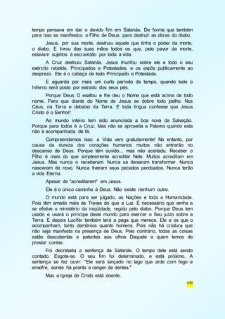 tempo pensava em dar o devido fim em Satanás. De forma que também 
para isso se manifestou o Filho de Deus: para destruir as obras do diabo. 
Jesus, por sua morte, destruiu aquele que tinha o poder da morte, 
o diabo. E livrou das suas mãos todos os que, pelo pavor da morte, 
estavam sujeitos à escravidão por toda a vida. 
A Cruz destruiu Satanás. Jesus triunfou sobre ele e todo o seu 
exército rebelde, Principados e Potestades, e os expôs publicamente ao 
desprezo. Ele é o cabeça de todo Principado e Potestade. 
E aguarda por mais um curto período de tempo, quando todo o 
430 
Inferno será posto por estrado dos seus pés. 
Porque Deus O exaltou e lhe deu o Nome que está acima de todo 
nome. Para que diante do Nome de Jesus se dobre todo joelho. Nos 
Céus, na Terra e debaixo da Terra. E toda língua confesse que Jesus 
Cristo é o Senhor! 
Ao mundo inteiro tem sido anunciada a boa nova da Salvação. 
Porque para todos é a Cruz. Mas não se aproveita a Palavra quando esta 
não é acompanhada de fé. 
Compreendamos isso: a Vida vem gratuitamente! No entanto, por 
causa da dureza dos corações humanos muitos não entrarão no 
descanso de Deus. Porque têm ouvido... mas não aceitado. Receber o 
Filho é mais do que simplesmente acreditar Nele. Muitos acreditam em 
Jesus. Mas nunca o receberam. Nunca se deixaram transformar. Nunca 
nasceram de novo. Nunca tiveram seus pecados perdoados. Nunca terão 
a vida Eterna. 
Apesar de "acreditarem" em Jesus. 
Ele é o único caminho à Deus. Não existe nenhum outro. 
O mundo está para ser julgado, as Nações e toda a Humanidade. 
Pois têm amado mais às Trevas do que a Luz. É necessário que venha e 
se efetive o ministério da iniqüidade, regido pelo diabo. Porque Deus tem 
usado e usará o príncipe deste mundo para exercer o Seu juízo sobre a 
Terra. E depois Lucifér também terá a paga que merece. Ele e os que o 
acompanham, tanto demônios quanto homens. Pois não há criatura que 
não seja manifesta na presença de Deus. Pelo contrário, todas as coisas 
estão descobertas e patentes aos olhos Daquele a quem temos de 
prestar contas. 
Foi decretada a sentença de Satanás. O tempo dele está sendo 
contado. Esgota-se. O seu fim foi determinado, e está próximo. A 
sentença se fez ouvir: "Ele será lançado no lago que arde com fogo e 
enxofre, aonde há pranto e ranger de dentes." 
Mas a Igreja de Cristo está doente. 
 
