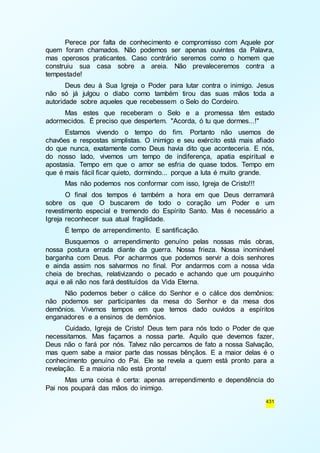 Perece por falta de conhecimento e compromisso com Aquele por 
quem foram chamados. Não podemos ser apenas ouvintes da Palavra, 
mas operosos praticantes. Caso contrário seremos como o homem que 
construiu sua casa sobre a areia. Não prevaleceremos contra a 
tempestade! 
Deus deu à Sua Igreja o Poder para lutar contra o inimigo. Jesus 
não só já julgou o diabo como também tirou das suas mãos toda a 
autoridade sobre aqueles que recebessem o Selo do Cordeiro. 
Mas estes que receberam o Selo e a promessa têm estado 
431 
adormecidos. É preciso que despertem. "Acorda, ó tu que dormes...!" 
Estamos vivendo o tempo do fim. Portanto não usemos de 
chavões e respostas simplistas. O inimigo e seu exército está mais afiado 
do que nunca, exatamente como Deus havia dito que aconteceria. E nós, 
do nosso lado, vivemos um tempo de indiferença, apatia espiritual e 
apostasia. Tempo em que o amor se esfria de quase todos. Tempo em 
que é mais fácil ficar quieto, dormindo... porque a luta é muito grande. 
Mas não podemos nos conformar com isso, Igreja de Cristo!!! 
O final dos tempos é também a hora em que Deus derramará 
sobre os que O buscarem de todo o coração um Poder e um 
revestimento especial e tremendo do Espírito Santo. Mas é necessário a 
Igreja reconhecer sua atual fragilidade. 
É tempo de arrependimento. E santificação. 
Busquemos o arrependimento genuíno pelas nossas más obras, 
nossa postura errada diante da guerra. Nossa frieza. Nossa inominável 
barganha com Deus. Por acharmos que podemos servir a dois senhores 
e ainda assim nos salvarmos no final. Por andarmos com a nossa vida 
cheia de brechas, relativizando o pecado e achando que um pouquinho 
aqui e ali não nos fará destituídos da Vida Eterna. 
Não podemos beber o cálice do Senhor e o cálice dos demônios: 
não podemos ser participantes da mesa do Senhor e da mesa dos 
demônios. Vivemos tempos em que temos dado ouvidos a espíritos 
enganadores e a ensinos de demônios. 
Cuidado, Igreja de Cristo! Deus tem para nós todo o Poder de que 
necessitamos. Mas façamos a nossa parte. Aquilo que devemos fazer, 
Deus não o fará por nós. Talvez não percamos de fato a nossa Salvação, 
mas quem sabe a maior parte das nossas bênçãos. E a maior delas é o 
conhecimento genuíno do Pai. Ele se revela a quem está pronto para a 
revelação. E a maioria não está pronta! 
Mas uma coisa é certa: apenas arrependimento e dependência do 
Pai nos poupará das mãos do inimigo. 
 