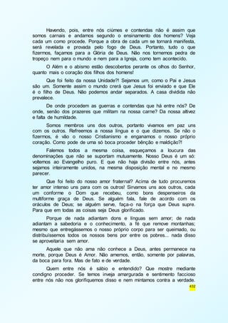 Havendo, pois, entre nós ciúmes e contendas não é assim que 
somos carnais e andamos segundo o ensinamento dos homens? Veja 
cada um como procede. Porque a obra de cada um se tornará manifesta, 
será revelada e provada pelo fogo de Deus. Portanto, tudo o que 
fizermos, façamos para a Glória de Deus. Não nos tornemos pedra de 
tropeço nem para o mundo e nem para a Igreja, como tem acontecido. 
O Além e o abismo estão descobertos perante os olhos do Senhor, 
432 
quanto mais o coração dos filhos dos homens! 
Que foi feito da nossa Unidade?! Sejamos um, como o Pai e Jesus 
são um. Somente assim o mundo crerá que Jesus foi enviado e que Ele 
é o filho de Deus. Não podemos andar separados. A casa dividida não 
prevalece. 
De onde procedem as guerras e contendas que há entre nós? De 
onde, senão dos prazeres que militam na nossa carne? Da nossa altivez 
e falta de humildade. 
Somos membros uns dos outros, portanto vivamos em paz uns 
com os outros. Refreemos a nossa língua e o que dizemos. Se não o 
fizermos, é vão o nosso Cristianismo e enganamos o nosso próprio 
coração. Como pode de uma só boca proceder bênção e maldição?! 
Falemos todos a mesma coisa, esqueçamos a loucura das 
denominações que não se suportam mutuamente. Nosso Deus é um só: 
voltemos ao Evangelho puro. E que não haja divisão entre nós, antes 
sejamos inteiramente unidos, na mesma disposição mental e no mesmo 
parecer. 
Que foi feito do nosso amor fraternal? Acima de tudo procuremos 
ter amor intenso uns para com os outros! Sirvamos uns aos outros, cada 
um conforme o Dom que recebeu, como bons despenseiros da 
multiforme graça de Deus. Se alguém fala, fale de acordo com os 
oráculos de Deus; se alguém serve, faça-o na força que Deus supre. 
Para que em todas as coisas seja Deus glorificado. 
Porque de nada adiantam dons e línguas sem amor; de nada 
adiantam a sabedoria e o conhecimento, a fé que remove montanhas; 
mesmo que entregássemos o nosso próprio corpo para ser queimado, ou 
distribuíssemos todos os nossos bens por entre os pobres... nada disso 
se aproveitaria sem amor. 
Aquele que não ama não conhece a Deus, antes permanece na 
morte, porque Deus é Amor. Não amemos, então, somente por palavras, 
da boca para fora. Mas de fato e de verdade. 
Quem entre nós é sábio e entendido? Que mostre mediante 
condigno proceder. Se temos inveja amargurada e sentimento faccioso 
entre nós não nos glorifiquemos disso e nem mintamos contra a verdade. 
 