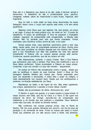 Esta não é a Sabedoria que desce lá do alto, antes é terrena, animal e 
demoníaca. A Sabedoria do alto é primeiramente pura, pacífica, 
indulgente, tratável, plena de misericórdia e bons frutos, imparcial, sem 
fingimento. 
Que foi feito e onde estão as boas obras decorrentes da nossa 
Salvação? Assim como o corpo sem espírito está morto, a fé sem obras 
igualmente. 
Sejamos como Deus quer que sejamos. Há, sem dúvida, um preço 
a ser pago. O preço da nossa própria cruz, da morte do "eu". O preço da 
obediência. O preço da santificação. É hora de esquecer o Evangelho 
mutilado, esquecer da prosperidade pela prosperidade, a bênção pela 
bênção. Não foi somente para isso que fomos chamados. Fomos 
chamados para Glorificar a Deus acima de tudo, e em tudo! 
Somos pedras vivas, casa espiritual, sacerdócio santo e real, raça 
eleita, nação santa, povo de propriedade exclusiva de Deus. Somos povo 
de Deus para proclamar as virtudes daquele que nos chamou das Trevas 
para a sua maravilhosa Luz! Mas não podemos ser tudo isso apenas 
virtualmente! A Palavra não se cumpre apenas porque está escrita. 
Cumpre-se quando permitimos que ela se cumpra em nós! 
Não desprezemos, portanto, o nosso Criador. Nem a Sua Palavra 
que permanece para todo o sempre. Pois Deus não modificará o que os 
Seus lábios proferiram. Temos acomodado a Palavra ao nosso prazer, 
cumprindo o que nos convém e o que não convém... esquecendo. 
As portas do Inferno não prevalecerão contra a Igreja... desde que 
esta se santifique e repare as suas brechas. Assim o Deus da Paz 
esmagará Satanás debaixo dos nossos pés. Temos autoridade para 
pisar em serpentes e escorpiões, e sobre todo o poder do maligno, e 
nada absolutamente nos causará dano. Desde que nos santifiquemos e 
andemos na direção estabelecida por Deus. 
Resistamos ao diabo, e ele fugirá de nós. Mas antes sujeitemos-nos 
a Deus, abandonemos o pecado e o amor desse mundo! 
Muitas são as promessas de vitória. Alcancemo-las, pois! 
O Senhor é quem nos guarda, é a nossa sombra à nossa direita. O 
nosso socorro vem Dele, que fez os Céus e a Terra. É Ele quem nos 
preserva do terror do inimigo, esconde-nos da conspiração dos 
malfeitores e do tumulto dos que praticam a iniqüidade. Deus desferirá 
contra eles Sua seta, de súbito se acharão feridos. 
Não confiemos nas nossas próprias armas, mas no Nome do 
Senhor. Ele nos ouve quando clamamos por socorro, nos tira do poço de 
perdição e do tremendal de lama. Firma os nossos pés sobre a rocha! 
Ainda que andemos por um vale escuro como a morte, não tememos. 
433 
 
