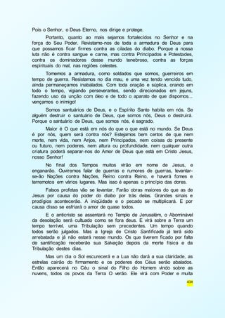 434 
Pois o Senhor, o Deus Eterno, nos dirige e protege. 
Portanto, quanto ao mais sejamos fortalecidos no Senhor e na 
força do Seu Poder. Revistamo-nos de toda a armadura de Deus para 
que possamos ficar firmes contra as ciladas do diabo. Porque a nossa 
luta não é contra sangue e carne, mas contra Principados e Potestades, 
contra os dominadores desse mundo tenebroso, contra as forças 
espirituais do mal, nas regiões celestes. 
Tomemos a armadura, como soldados que somos, guerreiros em 
tempo de guerra. Resistamos no dia mau, e uma vez tendo vencido tudo, 
ainda permaneçamos inabalados. Com toda oração e súplica, orando em 
todo o tempo, vigiando perseverantes, sendo direcionados em jejuns, 
fazendo uso da unção com óleo e de todo o aparato de que dispomos... 
vençamos o inimigo! 
Somos santuários de Deus, e o Espírito Santo habita em nós. Se 
alguém destruir o santuário de Deus, que somos nós, Deus o destruirá. 
Porque o santuário de Deus, que somos nós, é sagrado. 
Maior é O que está em nós do que o que está no mundo. Se Deus 
é por nós, quem será contra nós? Estejamos bem certos de que nem 
morte, nem vida, nem Anjos, nem Principados, nem coisas do presente 
ou futuro, nem poderes, nem altura ou profundidade, nem qualquer outra 
criatura poderá separar-nos do Amor de Deus que está em Cristo Jesus, 
nosso Senhor! 
No final dos Tempos muitos virão em nome de Jesus, e 
enganarão. Ouviremos falar de guerras e rumores de guerras, levantar-se- 
ão Nações contra Nações, Reino contra Reino, e haverá fomes e 
terremotos em vários lugares. Mas isso é apenas o princípio das dores. 
Falsos profetas vão se levantar. Farão obras maiores do que as de 
Jesus por causa do poder do diabo por trás delas. Grandes sinais e 
prodígios acontecerão. A iniqüidade e o pecado se multiplicará. E por 
causa disso se esfriará o amor de quase todos. 
E o anticristo se assentará no Templo de Jerusalém, o Abominável 
da desolação será cultuado como se fora deus. E virá sobre a Terra um 
tempo terrível, uma Tribulação sem precedentes. Um tempo quando 
todos serão julgados. Mas a Igreja de Cristo Santificada já terá sido 
arrebatada e já não estará nesse mundo. Os que tiverem ficado por falta 
de santificação receberão sua Salvação depois da morte física e da 
Tribulação destes dias. 
Mas um dia o Sol escurecerá e a Lua não dará a sua claridade, as 
estrelas cairão do firmamento e os poderes dos Céus serão abalados. 
Então aparecerá no Céu o sinal do Filho do Homem vindo sobre as 
nuvens, todos os povos da Terra O verão. Ele virá com Poder e muita 
 