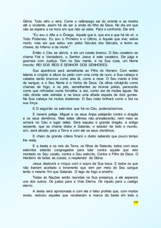 Glória. Todo olho o verá. Como o relâmpago sai do oriente e se mostra 
até o ocidente, assim há de ser a vinda do filho de Deus. No dia em que 
não se espera e na hora em que não se sabe. Para o confronto Ele virá. 
"Eu sou o Alfa e o Ômega. Aquele que é, que era e que há de vir, o 
Todo Poderoso. Eu sou o Primeiro e o Último, e Aquele que vive; estive 
morto, mas eis que estou vivo pelos Séculos dos Séculos, e tenho as 
chaves do Inferno e da morte." 
Então o Céu se abrirá, e eis um cavalo branco. O Seu cavaleiro se 
chama Fiel e Verdadeiro, o Senhor Jesus é este cavaleiro. Ele julga e 
guerreia com Justiça. Tem no Seu manto, e na Sua coxa, um Nome 
inscrito: REI DOS REIS E SENHOR DOS SENHORES. 
Sua aparência será semelhante ao Filho do Homem. Com vestes 
talares e cingido à altura do peito com uma cinta de ouro, a Sua cabeça e 
cabelos serão brancos como alva lã, como a neve. O Seu manto é tinto 
de sangue, e o Seu Nome é o Verbo de Deus. Os olhos refulgirão como 
chamas de fogo; e os pés, semelhantes ao bronze polido, parecerão 
como que refinados numa fornalha; a voz, como voz de muitas águas. Na 
mão direita sete estrelas e na boca uma afiada espada de dois gumes. 
Na Sua cabeça há muitos diademas. O Seu rosto brilhará como o Sol na 
sua força. 
E O seguirão os exércitos que há no Céu, poderosíssimos. 
E haverá peleja. Miguel e os seus Anjos pelejarão contra o dragão 
e os seus demônios. Mas estes últimos não prevalecerão, nem mais se 
achará no Céu o lugar deles. Será expulso o grande dragão, a antiga 
serpente, que se chama diabo e Satanás, o sedutor de todo o mundo, 
sim, será atirado para a Terra e com ele os seus demônios. 
E cheio de grande cólera ficará o diabo sabendo que pouco tempo 
435 
lhe resta. 
E a besta e os reis da Terra, os filhos de Satanás, todos com seus 
exércitos estarão congregados para lutar contra aquele que veio 
montado no Seu cavalo, contra o Seu exército. Contra o Filho de Deus. O 
Herdeiro de todas as coisas, o resplendor da Glória. 
Jesus destruirá o iníquo com o sopro da Sua boca. E todos os que 
não tiverem aceitado o livramento que vem por meio do Seu sangue 
terão o mesmo fim que Satanás. O lago de fogo e enxofre. 
Todas as Nações serão reunidas na Sua presença, e ele separará 
uns dos outros. Os justos para a Vida Eterna. Os injusto para o castigo 
eterno. 
A besta será aprisionada e com ela o falso profeta que, com muitos 
sinais, seduziu aqueles que receberam a marca da besta em todo o 
 