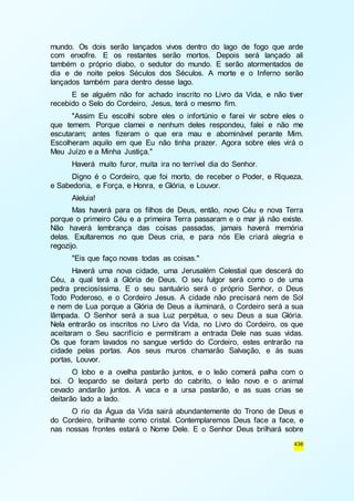 mundo. Os dois serão lançados vivos dentro do lago de fogo que arde 
com enxofre. E os restantes serão mortos. Depois será lançado ali 
também o próprio diabo, o sedutor do mundo. E serão atormentados de 
dia e de noite pelos Séculos dos Séculos. A morte e o Inferno serão 
lançados também para dentro desse lago. 
E se alguém não for achado inscrito no Livro da Vida, e não tiver 
436 
recebido o Selo do Cordeiro, Jesus, terá o mesmo fim. 
"Assim Eu escolhi sobre eles o infortúnio e farei vir sobre eles o 
que temem. Porque clamei e nenhum deles respondeu, falei e não me 
escutaram; antes fizeram o que era mau e abominável perante Mim. 
Escolheram aquilo em que Eu não tinha prazer. Agora sobre eles virá o 
Meu Juízo e a Minha Justiça." 
Haverá muito furor, muita ira no terrível dia do Senhor. 
Digno é o Cordeiro, que foi morto, de receber o Poder, e Riqueza, 
e Sabedoria, e Força, e Honra, e Glória, e Louvor. 
Aleluia! 
Mas haverá para os filhos de Deus, então, novo Céu e nova Terra 
porque o primeiro Céu e a primeira Terra passaram e o mar já não existe. 
Não haverá lembrança das coisas passadas, jamais haverá memória 
delas. Exultaremos no que Deus cria, e para nós Ele criará alegria e 
regozijo. 
"Eis que faço novas todas as coisas." 
Haverá uma nova cidade, uma Jerusalém Celestial que descerá do 
Céu, a qual terá a Glória de Deus. O seu fulgor será como o de uma 
pedra preciosíssima. E o seu santuário será o próprio Senhor, o Deus 
Todo Poderoso, e o Cordeiro Jesus. A cidade não precisará nem de Sol 
e nem de Lua porque a Glória de Deus a iluminará, o Cordeiro será a sua 
lâmpada. O Senhor será a sua Luz perpétua, o seu Deus a sua Glória. 
Nela entrarão os inscritos no Livro da Vida, no Livro do Cordeiro, os que 
aceitaram o Seu sacrifício e permitiram a entrada Dele nas suas vidas. 
Os que foram lavados no sangue vertido do Cordeiro, estes entrarão na 
cidade pelas portas. Aos seus muros chamarão Salvação, e às suas 
portas, Louvor. 
O lobo e a ovelha pastarão juntos, e o leão comerá palha com o 
boi. O leopardo se deitará perto do cabrito, o leão novo e o animal 
cevado andarão juntos. A vaca e a ursa pastarão, e as suas crias se 
deitarão lado a lado. 
O rio da Água da Vida sairá abundantemente do Trono de Deus e 
do Cordeiro, brilhante como cristal. Contemplaremos Deus face a face, e 
nas nossas frontes estará o Nome Dele. E o Senhor Deus brilhará sobre 
 