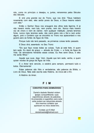 nós, como no princípio o desejou, e, juntos, reinaremos pelos Séculos 
dos Séculos. 
E virá uma grande voz do Trono, que nos dirá: "Deus habitará 
novamente com eles, eles serão povos de Deus, e Deus mesmo estará 
com eles." 
Então o Senhor Deus nos enxugará dos olhos toda lágrima. E já 
não haverá morte, nem luto, nem pranto, nem dor. Nunca mais haverá 
voz de choro e nem de clamor, nem qualquer maldição. Jamais teremos 
fome, nunca mais teremos sede, não cairá sobre nós o Sol e nem ardor 
algum, pois o Cordeiro que se encontra no Trono nos apascentará e nos 
guiará para as fontes da Água da Vida. 
Porque tudo isto terá passado, as primeiras coisas terão passado. 
E Deus dirá, assentado no Seu Trono: 
"Eis que faço novas todas as coisas. Tudo já está feito. A quem 
tem sede, Eu darei de graça — através de Cristo — a fonte da Água da 
Vida. Os vencedores herdarão essas coisas. Eu lhes serei Deus, e eles 
me serão filhos." 
Aquele que ouve, diga: Vem. Aquele que tem sede, venha, e quem 
437 
quiser receba de graça da Água da Vida. 
E o Amor terá vencido, e existirá para sempre, permeará tudo e 
todos. Eternamente! 
Estas palavras são fiéis e verdadeiras, são palavras da Bíblia, o 
Livro de Deus. Nela está escrita esta História, do início até o fim. 
A História do Amor. 
F I M 
CONVITES PARA SEMINÁRIOS 
Daniel e Isabela Mastral visitam 
Igrejas compartilhando suas 
experiências através de palestras. 
As propostas e sugestões para cada 
visita podem ser adquiridas através 
dos mesmos contatos que 
aparecem no início deste livro. 
Contato por E-Mail 
danielmastral@hotmail.com 
 