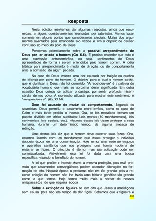 438 
Resposta 
Nesta edição resolvemos dar algumas respostas, ainda que resu-midas, 
a alguns questionamentos levantados por satanistas. Vamos tocar 
somente em alguns pontos que consideramos cruciais. Muitos dos argu-mentos 
levantados pela irmandade são vazios e têm o objetivo de causar 
confusão no meio do povo de Deus. 
Pensemos primeiramente sobre o possível arrependimento de 
Deus por ter criado o homem (Gn. 6.6). É preciso entender que esta é 
uma expressão antropomórfica, ou seja, sentimentos de Deus 
apresentados de forma a serem entendidos pelo homem comum. A idéia 
bíblica para arrependimento é mudar de direção, ou de comportamento 
ante a admissão de algum pecado. 
No caso de Deus, mostra uma dor causada por traição ou quebra 
de aliança por parte do homem. O objetivo para o qual o homem existe, 
que é glorificar a Deus, não foi cumprido. "Arrependeu-se" é a palavra do 
vocabulário humano que mais se aproxima deste significado. Em outra 
ocasião Deus deixou de aplicar o castigo, por sentir profunda miseri - 
córdia de seu povo. A expressão utilizada para mostrar este sentimento é 
"arrependeu-se" (Ex.32.14). 
Deus foi acusado de mudar de comportamento. Segundo os 
satanistas, Deus permitiu o casamento entre irmãos, como no caso de 
Caim e mais tarde proibiu o incesto. Ora, as leis mosaicas formam um 
pacote dividido em vários subtítulos: Leis morais (10 mandamentos), leis 
cerimoniais, leis sociais, etc.). Algumas destas leis visam proteger a raça 
humana, durante um determinado tempo, de alguma ameaça de 
extinção. 
Uma destas leis diz que o homem deve enterrar suas fezes. Ora, 
estamos lidando com um mandamento que visava proteger o indivíduo 
daquela época de uma contaminação. Hoje temos uma rede de esgotos 
e aparelhos sanitários que nos protegem, uma forma moderna de 
enterrar as fezes. O princípio é eterno, mas sua aplicação pode ser 
contextualizada. Visivelmente esta lei foi dada para uma época 
específica, visando o benefício do homem. 
A lei que proíbe o incesto visava a mesma proteção, pois está pro-vado 
que casamentos consangüíneos podem acarretar alterações na for - 
mação do feto. Naquela época o problema não era tão grande, pois a re-cente 
criação do homem não lhe trazia uma história genética tão grande 
como a que temos. Hoje temos muito mais a herdar de nossos 
antepassados do que naquela época. 
Sobre a extinção da figueira se tem dito que Jesus a amaldiçoou 
sem causa, pois não era tempo de dar figos. Sabemos que a figueira é 
 
