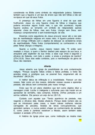 considerada na Bíblia como símbolo da religiosidade judaica. Sabemos 
também que a figueira é um tipo de árvore que não tem folhas a não ser 
na época em que dá seus frutos. 
A presença de folhas em uma figueira é sinal de que está 
frutificando. Jesus viu uma figueira cheia de folhas e imaginou que 
poderia encontrar alguns frutos nela, o que não aconteceu. Aquela 
figueira acabou se tornando um símbolo de religiosidade apenas 
aparente: cheia de folhas, mas sem frutos. Liturgia sem Deus, sem 
mudança comportamental e sem transformação de vida. 
Devemos como seguidores de Jesus procurar secar até a raiz este 
tipo de manifestação religiosa em nosso meio. A figueira portanto simbo-liza 
um inimigo infiltrado com o objetivo de deturpar os verdadeiros sinais 
de espiritualidade. Pelos frutos (comportamento) os conhecereis e não 
pelas folhas (liturgia e milagres). 
Quanto a Lúcifer, Jesus mesmo tratará dele. "E então será 
revelado o iníquo, a quem o Senhor desfará pelo assopro da sua boca, e 
aniquilará pelo esplendor da sua vinda; a esse cuja vinda é segundo a 
eficácia de Satanás, com todo o poder, e sinais e prodígios de mentira" 
(2Tm.2.8,9). Seus dias estão contados, pois a manifestação da glória de 
Deus não retardará. 
439 
Alerta 
Jesus advertiu sua Igreja da possibilidade de uma contaminação 
maligna. "Porque surgirão falsos cristos e falsos profetas, e farão tão 
grandes sinais e prodígios que, se possível fora, enganariam até os 
escolhidos" (Mt.24.24). 
A melhor tática de infiltração é a invisibilidade. Parecer um dos 
nossos, falar como um dos nossos, defender nossas causas e aparentar 
piedade, são táticas bem conhecidas pelo nosso inimigo. 
Creio que há um plano diabólico que tem como objetivo diluir a 
mensagem cristã. Lúcifer é inteligente o suficiente para não insistir em se 
apresentar de vermelho, rabo comprido, tridente, chifres pontudos e um 
sorriso naftalina. Ele parece um anjo de luz (Gl.1.8). 
Cuidado com aqueles que "Tendo aparência de piedade, mas 
negando a eficácia dela. Destes afasta-te. Porque deste número são os 
que se introduzem pelas casas, e levam cativas mulheres néscias 
carregadas de pecados, levadas de várias concupiscências; que 
aprendem sempre, e nunca podem chegar ao conhecimento da verdade. 
E, como Janes e Jambres resistiram a Moisés, assim também estes 
resistem à verdade (2Tm.4.5-8). 
A história da Igreja prova que, como instituição se mostra mais 
 