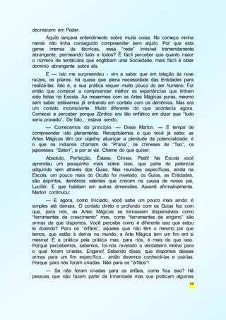 44 
decrescem em Poder. 
Aquilo lançava entendimento sobre muita coisa. No começo minha 
mente não tinha conseguido compreender bem aquilo. Por que esta 
gama imensa de técnicas, essa “rede” invisível tremendamente 
abrangente, permeando tudo e todos? É fácil perceber que quanto maior 
o número de tentáculos que englobam uma Sociedade, mais fácil é obter 
domínio abrangente sobre ela. 
E — isto me surpreendeu - vim a saber que em relação às nove 
raízes, os pilares, há quase que plena necessidade das Entidades para 
realizá-las. Isto é, a sua prática requer muito pouco do ser humano. Foi 
então que comecei a compreender melhor as experiências que tinham 
sido feitas na Escola. Ao mexermos com as Artes Mágicas puras, mesmo 
sem saber estávamos já entrando em contato com os demônios. Mas era 
um contato inconsciente. Muito diferente do que acontecia agora. 
Comecei a perceber porque Zórdico era tão enfático em dizer que “tudo 
seria provado”. De fato... estava sendo. 
— Comecemos do princípio. — Disse Marlon. — É tempo de 
compreender isto plenamente. Recapitulemos o que você já sabe: as 
Artes Mágicas têm por objetivo alcançar a plenitude da potencialidade: é 
o que os indianos chamam de “Prana”, os chineses de “Tao”, os 
japoneses “Satori”, e por aí vai. Chame do que quiser: 
Absoluto, Perfeição, Êxtase, Clímax, Platô! Na Escola você 
aprendeu um pouquinho mais sobre isso, que parte do potencial 
adquirido vem através dos Guias. Nas reuniões específicas, ainda na 
Escola, um pouco mais do Oculto foi revelado: os Guias, as Entidades, 
são espíritos, demônios valentes que creram na causa de nosso pai, 
Lucifér. E que habitam em outras dimensões. Assenti afirmativamente. 
Marlon continuou: 
— E agora, como Iniciado, você sabe um pouco mais ainda: é 
simples até demais. O contato direto e profundo com os Guias fez com 
que, para nós, as Artes Mágicas se tornassem dispensáveis como 
“ferramentas de crescimento” mas, como “ferramentas de engano” são 
armas de que dispomos. Você percebe como é diferente isso que estou 
te dizendo? Para os “órfãos”, aqueles que não têm o mesmo pai que 
temos, que estão à deriva no mundo, a Arte Mágica tem um fim em si 
mesma! É a prática pela prática mas, para nós, é mais do que isso. 
Porque percebemos, sabemos, foi-nos revelado o verdadeiro motivo para 
o qual foram criadas. Engano! Sabendo disso, que dispomos dessas 
armas para um fim específico... então devemos conhecê-las e usá-las. 
Porque para nós foram criadas. Não para os “órfãos”! 
— Se não foram criadas para os órfãos, como fica isso? Há 
pessoas que não fazem parte da Irmandade mas que praticam algumas 
 