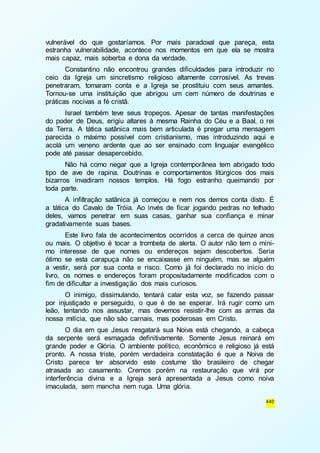 vulnerável do que gostaríamos. Por mais paradoxal que pareça, esta 
estranha vulnerabilidade, acontece nos momentos em que ela se mostra 
mais capaz, mais soberba e dona da verdade. 
Constantino não encontrou grandes dificuldades para introduzir no 
ceio da Igreja um sincretismo religioso altamente corrosível. As trevas 
penetraram, tomaram conta e a Igreja se prostituiu com seus amantes. 
Tornou-se uma instituição que abrigou um cem número de doutrinas e 
práticas nocivas a fé cristã. 
Israel também teve seus tropeços. Apesar de tantas manifestações 
do poder de Deus, erigiu altares à mesma Rainha do Céu e a Baal, o rei 
da Terra. A tática satânica mais bem articulada é pregar uma mensagem 
parecida o máximo possível com cristianismo, mas introduzindo aqui e 
acolá um veneno ardente que ao ser ensinado com linguajar evangélico 
pode até passar desapercebido. 
Não há como negar que a Igreja contemporânea tem abrigado todo 
tipo de ave de rapina. Doutrinas e comportamentos litúrgicos dos mais 
bizarros invadiram nossos templos. Há fogo estranho queimando por 
toda parte. 
A infiltração satânica já começou e nem nos demos conta disto. É 
a tática do Cavalo de Tróia. Ao invés de ficar jogando pedras no telhado 
deles, vamos penetrar em suas casas, ganhar sua confiança e minar 
gradativamente suas bases. 
Este livro fala de acontecimentos ocorridos a cerca de quinze anos 
ou mais. O objetivo é tocar a trombeta de alerta. O autor não tem o míni-mo 
interesse de que nomes ou endereços sejam descobertos. Seria 
ótimo se esta carapuça não se encaixasse em ninguém, mas se alguém 
a vestir, será por sua conta e risco. Como já foi declarado no início do 
livro, os nomes e endereços foram propositadamente modificados com o 
fim de dificultar a investigação dos mais curiosos. 
O inimigo, dissimulando, tentará calar esta voz, se fazendo passar 
por injustiçado e perseguido, o que é de se esperar. Irá rugir como um 
leão, tentando nos assustar, mas devemos resistir-lhe com as armas da 
nossa milícia, que não são carnais, mas poderosas em Cristo. 
O dia em que Jesus resgatará sua Noiva está chegando, a cabeça 
da serpente será esmagada definitivamente. Somente Jesus reinará em 
grande poder e Glória. O ambiente político, econômico e religioso já está 
pronto. A nossa triste, porém verdadeira constatação é que a Noiva de 
Cristo parece ter absorvido este costume tão brasileiro de chegar 
atrasada ao casamento. Cremos porém na restauração que virá por 
interferência divina e a Igreja será apresentada a Jesus como noiva 
imaculada, sem mancha nem ruga. Uma glória. 
440 
 