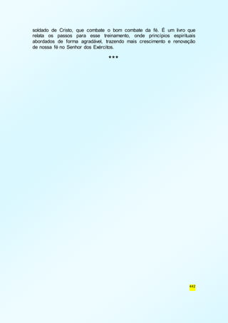 soldado de Cristo, que combate o bom combate da fé. É um livro que 
relata os passos para esse treinamento, onde princípios espirituais 
abordados de forma agradável, trazendo mais crescimento e renovação 
de nossa fé no Senhor dos Exércitos. 
442 
*** 
