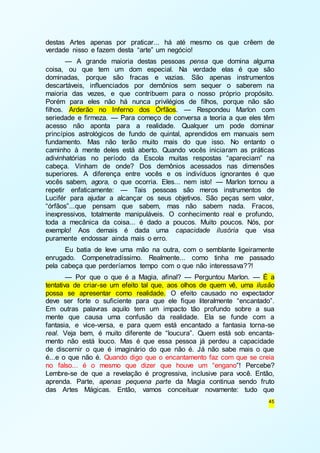 destas Artes apenas por praticar... há até mesmo os que crêem de 
verdade nisso e fazem desta “arte” um negócio! 
— A grande maioria destas pessoas pensa que domina alguma 
coisa, ou que tem um dom especial. Na verdade elas é que são 
dominadas, porque são fracas e vazias. São apenas instrumentos 
descartáveis, influenciados por demônios sem sequer o saberem na 
maioria das vezes, e que contribuem para o nosso próprio propósito. 
Porém para eles não há nunca privilégios de filhos, porque não são 
filhos. Arderão no Inferno dos Órfãos. — Respondeu Marlon com 
seriedade e firmeza. — Para começo de conversa a teoria a que eles têm 
acesso não aponta para a realidade. Qualquer um pode dominar 
princípios astrológicos de fundo de quintal, aprendidos em manuais sem 
fundamento. Mas não terão muito mais do que isso. No entanto o 
caminho à mente deles está aberto. Quando vocês iniciaram as práticas 
adivinhatórias no período da Escola muitas respostas “apareciam” na 
cabeça. Vinham de onde? Dos demônios acessados nas dimensões 
superiores. A diferença entre vocês e os indivíduos ignorantes é que 
vocês sabem, agora, o que ocorria. Eles... nem isto! — Marlon tornou a 
repetir enfaticamente: — Tais pessoas são meros instrumentos de 
Lucifér para ajudar a alcançar os seus objetivos. São peças sem valor, 
“órfãos”...que pensam que sabem, mas não sabem nada. Fracos, 
inexpressivos, totalmente manipuláveis. O conhecimento real e profundo, 
toda a mecânica da coisa... é dado a poucos. Muito poucos. Nós, por 
exemplo! Aos demais é dada uma capacidade ilusória que visa 
puramente endossar ainda mais o erro. 
Eu batia de leve uma mão na outra, com o semblante ligeiramente 
enrugado. Compenetradíssimo. Realmente... como tinha me passado 
pela cabeça que perderíamos tempo com o que não interessava??! 
— Por que o que é a Magia, afinal? — Perguntou Marlon. — É a 
tentativa de criar-se um efeito tal que, aos olhos de quem vê, uma ilusão 
possa se apresentar como realidade. O efeito causado no expectador 
deve ser forte o suficiente para que ele fique literalmente “encantado”. 
Em outras palavras aquilo tem um impacto tão profundo sobre a sua 
mente que causa uma confusão da realidade. Ela se funde com a 
fantasia, e vice-versa, e para quem está encantado a fantasia torna-se 
real. Veja bem, é muito diferente de “loucura”. Quem está sob encanta-mento 
não está louco. Mas é que essa pessoa já perdeu a capacidade 
de discernir o que é imaginário do que não é. Já não sabe mais o que 
é...e o que não é. Quando digo que o encantamento faz com que se creia 
no falso... é o mesmo que dizer que houve um “engano”! Percebe? 
Lembre-se de que a revelação é progressiva, inclusive para você. Então, 
aprenda. Parte, apenas pequena parte da Magia continua sendo fruto 
das Artes Mágicas. Então, vamos conceituar novamente: tudo que 
45 
 