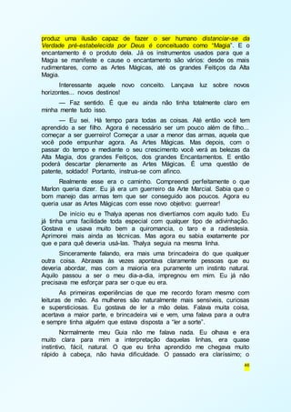 produz uma ilusão capaz de fazer o ser humano distanciar-se da 
Verdade pré-estabelecida por Deus é conceituado como “Magia”. E o 
encantamento é o produto dela. Já os instrumentos usados para que a 
Magia se manifeste e cause o encantamento são vários: desde os mais 
rudimentares, como as Artes Mágicas, até os grandes Feitiços da Alta 
Magia. 
Interessante aquele novo conceito. Lançava luz sobre novos 
46 
horizontes... novos destinos! 
— Faz sentido. É que eu ainda não tinha totalmente claro em 
minha mente tudo isso. 
— Eu sei. Há tempo para todas as coisas. Até então você tem 
aprendido a ser filho. Agora é necessário ser um pouco além de filho... 
começar a ser guerreiro! Começar a usar a menor das armas, aquela que 
você pode empunhar agora. As Artes Mágicas. Mas depois, com o 
passar do tempo e mediante o seu crescimento você verá as belezas da 
Alta Magia, dos grandes Feitiços, dos grandes Encantamentos. E então 
poderá descartar plenamente as Artes Mágicas. É uma questão de 
patente, soldado! Portanto, instrua-se com afinco. 
Realmente esse era o caminho. Compreendi perfeitamente o que 
Marlon queria dizer. Eu já era um guerreiro da Arte Marcial. Sabia que o 
bom manejo das armas tem que ser conseguido aos poucos. Agora eu 
queria usar as Artes Mágicas com esse novo objetivo: guerrear! 
De início eu e Thalya apenas nos divertíamos com aquilo tudo. Eu 
já tinha uma facilidade toda especial com qualquer tipo de adivinhação. 
Gostava e usava muito bem a quiromancia, o taro e a radiestesia. 
Aprimorei mais ainda as técnicas. Mas agora eu sabia exatamente por 
que e para quê deveria usá-las. Thalya seguia na mesma linha. 
Sinceramente falando, era mais uma brincadeira do que qualquer 
outra coisa. Abraxas às vezes apontava claramente pessoas que eu 
deveria abordar, mas com a maioria era puramente um instinto natural. 
Aquilo passou a ser o meu dia-a-dia, impregnou em mim. Eu já não 
precisava me esforçar para ser o que eu era. 
As primeiras experiências de que me recordo foram mesmo com 
leituras de mão. As mulheres são naturalmente mais sensíveis, curiosas 
e supersticiosas. Eu gostava de ler a mão delas. Falava muita coisa, 
acertava a maior parte, e brincadeira vai e vem, uma falava para a outra 
e sempre tinha alguém que estava disposta a “ler a sorte”. 
Normalmente meu Guia não me falava nada. Eu olhava e era 
muito clara para mim a interpretação daquelas linhas, era quase 
instintivo, fácil, natural. O que eu tinha aprendido me chegava muito 
rápido à cabeça, não havia dificuldade. O passado era claríssimo; o 
 