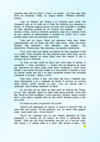 presente nada além do óbvio; o futuro, no entanto... era mais vago mais 
difícil de interpretar. Então, eu “jogava dados”. “Plantava sementes”. 
Induzia. 
Logo as histórias que Thalya e eu tínhamos para contar não 
chegavam mais ao fim tanto era o Poder de influência que passamos a 
possuir. E ficávamos alegres porque nos tinha sido concedido o privilégio 
de estar desviando pessoas de um caminho que pudesse — talvez — 
levá-las a Deus. Como já tínhamos aprendido, essa era a primeira forma 
de bem atender às determinações e vontades de Lucifér. Era o nosso 
primeiro passo para nos tornarmos guerreiros! 
Tudo tem um preço. Disso nós sabíamos muito bem. Nosso 
relacionamento com os Guias não tinha “mão única”. Havia uma troca. 
Sempre! Nós pedíamos... eles atendiam... eles pediam... nós 
atendíamos. Parecia justo. Nós devíamos nos agradar mutuamente. 
Ficou muito claro que afastar as pessoas de Deus agradava a eles 
e a Lucifér. Como Iniciados nós não podíamos fazer muita coisa, mas as 
Artes Mágicas estavam ao nosso dispor para isso mesmo. O que, a 
princípio, já era o suficiente. 
Eu tinha um ódio mortal de Deus, bem como todos os demais. E 
queríamos — como queríamos! — cumprir bem os desígnios de nosso 
pai. Queríamos ver quem podia mais! Quem constituirá o maior reino! 
Afastar o ser humano do Seu Criador já é uma afronta. É devolver o troco 
na mesma moeda pois Ele e os Seus escolhidos também têm afrontado 
a Serpente e os seus... desde o início! 
Uma coisa, porém, é fato: nem todos são bons o bastante para 
virem efetivamente a ter a revelação do Oculto. E servirem ao príncipe 
deste mundo! Lucifér escolhe os seus... mas aos demais cabe a 
destruição. Que ficassem afastados de Deus! 
Eu era feliz por ser digno de fazer parte do Exército das Trevas, 
por ter sido chamado. Agora eu sabia onde estava pisando. Como filho 
das Trevas eu tinha privilégios e como guerreiro, deveres. Queria cumprir 
bem o meu papel e agradar tanto ao meu senhor Abraxas quanto a meu 
pai Lucifér. 
Em breve eu seria um guerreiro de Lucifér! 
Aprendi que estávamos em Guerra. E Guerra é Guerra!!! Não se 
entra nela para perder. Os fins justificam, sim, os meios! Vale qualquer 
coisa, “quem pode mais... chora menos”! 
Pouco nos importava que os que fossem desviados de Deus 
estivessem a caminho de um Inferno de horror e sofrimento. São 
“órfãos”. Sinal que não foram escolhidos nem por um e nem por outro. 
São fracos, e o destino deles é a morte. Não servem a Deus... não 
47 
 