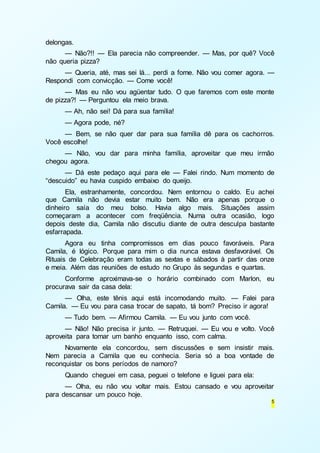 5 
delongas. 
— Não?!! — Ela parecia não compreender. — Mas, por quê? Você 
não queria pizza? 
— Queria, até, mas sei lá... perdi a fome. Não vou comer agora. — 
Respondi com convicção. — Come você! 
— Mas eu não vou agüentar tudo. O que faremos com este monte 
de pizza?! — Perguntou ela meio brava. 
— Ah, não sei! Dá para sua família! 
— Agora pode, né? 
— Bem, se não quer dar para sua família dê para os cachorros. 
Você escolhe! 
— Não, vou dar para minha família, aproveitar que meu irmão 
chegou agora. 
— Dá este pedaço aqui para ele — Falei rindo. Num momento de 
“descuido” eu havia cuspido embaixo do queijo. 
Ela, estranhamente, concordou. Nem entornou o caldo. Eu achei 
que Camila não devia estar muito bem. Não era apenas porque o 
dinheiro saía do meu bolso. Havia algo mais. Situações assim 
começaram a acontecer com freqüência. Numa outra ocasião, logo 
depois deste dia, Camila não discutiu diante de outra desculpa bastante 
esfarrapada. 
Agora eu tinha compromissos em dias pouco favoráveis. Para 
Camila, é lógico. Porque para mim o dia nunca estava desfavorável. Os 
Rituais de Celebração eram todas as sextas e sábados à partir das onze 
e meia. Além das reuniões de estudo no Grupo às segundas e quartas. 
Conforme aproximava-se o horário combinado com Marlon, eu 
procurava sair da casa dela: 
— Olha, este tênis aqui está incomodando muito. — Falei para 
Camila. — Eu vou para casa trocar de sapato, tá bom? Preciso ir agora! 
— Tudo bem. — Afirmou Camila. — Eu vou junto com você. 
— Não! Não precisa ir junto. — Retruquei. — Eu vou e volto. Você 
aproveita para tomar um banho enquanto isso, com calma. 
Novamente ela concordou, sem discussões e sem insistir mais. 
Nem parecia a Camila que eu conhecia. Seria só a boa vontade de 
reconquistar os bons períodos de namoro? 
Quando cheguei em casa, peguei o telefone e liguei para ela: 
— Olha, eu não vou voltar mais. Estou cansado e vou aproveitar 
para descansar um pouco hoje. 
 