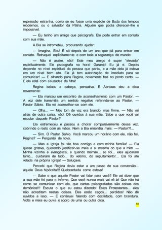 expressão estranha, como se eu fosse uma espécie de Buda dos tempos 
modernos, ou o salvador da Pátria. Alguém que podia oferecer -lhe o 
impossível. 
— Eu tenho um amigo que psicografa. Ele pode entrar em contato 
50 
com sua mãe. 
A Bia se intrometeu, procurando ajudar: 
— Imagina, Edu! É só depois de um ano que dá para entrar em 
contato. Retruquei explicitamente e com toda a segurança do mundo: 
— Não é assim, não! Este meu amigo é super “elevado” 
espiritualmente. Ele psicografa na hora! Garanto! Eu já vi. Depois 
depende no nível espiritual da pessoa que partiu, e a mãe dela já estava 
em um nível bem alto. Ela já tem autorização de imediato para se 
comunicar! — E olhando para Regina, novamente bati no ponto certo. — 
E ela está com saudades da filha! 
Regina baixou a cabeça, pensativa. E Abraxas deu a dica 
novamente: 
— Ela marcou um encontro de aconselhamento com um Pastor. — 
A voz dele transmitia um sentido negativo referindo-se ao Pastor. — 
Pastor Sálvio. Ela vai aconselhar-se com ele. 
— Olha... — Meu tom de voz era brando, mas firme. — Não vai 
atrás de outra coisa, não! Dê ouvidos à sua mãe. Sabe o que você vai 
escutar daquele Pastor? 
Ela estremeceu e passou a chorar compulsivamente dessa vez, 
cobrindo o rosto com as mãos. Nem a Bia entendia mais: — Pastor?!... 
— Sim. O Pastor Sálvio. Você marcou um horário com ele, não foi, 
Regina? — Perguntei de novo. 
— Mas a Igreja foi tão boa comigo e com minha família! — Ela 
quase gritava, querendo justificar-se mais a si mesma do que a mim. — 
Minha vizinha é evangélica, e quando mamãe... se foi... eles ajudaram 
tanto... cuidaram de tudo... do velório, do sepultamento!... Ela foi até 
velada na própria Igreja! — Soluçava. 
Percebi que Regina devia estar a um passo de sua conversão... 
àquele Deus hipócrita!!! Quebrantada como estava! 
— Sabe o que aquele Pastor vai falar para você? Ele vai dizer que 
a sua mãe foi para o Inferno. Que você nunca mais vai vê-la! Que não há 
como se comunicar com ela, que cartas psicografadas são coisas dos 
demônios!!! Escuta o que eu estou dizendo! Estes Protestantes... eles 
não acreditam nestas coisas. Eles estão cegos... perdidos! Não dê 
ouvidos a isso. — E continuei falando com docilidade, com brandura. 
Volta e meia eu ouvia o sopro de uma ou outra dica. 
 