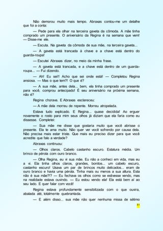Não demorou muito mais tempo. Abraxas contou-me um detalhe 
51 
que foi a conta: 
— Pede para ela olhar na terceira gaveta da cômoda. A mãe tinha 
comprado um presente. O aniversário da Regina é na semana que vem! 
— Disse-me ele. 
— Escuta. Na gaveta da cômoda de sua mãe, na terceira gaveta... 
— A gaveta está trancada à chave e a chave está dentro do 
guarda-roupa! 
— Escutei Abraxas dizer, no meio da minha frase. 
— A gaveta está trancada, e a chave está dentro de um guarda-roupa... 
— Fui dizendo. 
— Ah! Eu sei!! Acho que sei onde está! — Completou Regina 
ansiosa. — Mas o que tem?! O que é? 
— A sua mãe, antes dela... bem, ela tinha comprado um presente 
para você, comprou antecipado! É seu aniversário na próxima semana, 
não é? 
Regina chorava. E Abraxas esclareceu: 
— A mãe dela morreu de repente. Morreu atropelada. 
Estava tudo explicado. E Regina... quase decidida! Ao erguer 
novamente o rosto para mim seus olhos já diziam que ela faria como eu 
dissesse. Completei: 
— Sua mãe me disse que gostaria muito que você abrisse o 
presente. Ela te ama muito. Não quer ver você sofrendo por causa dela. 
Não precisa mais estar triste. Que mais eu preciso dizer para que você 
acredite que falo a verdade? 
Abraxas continuou: 
— Olhos claros. Cabelo castanho escuro. Estatura média. Um 
brinco de pérola com ouro branco. 
— Olha Regina, eu vi sua mãe. Eu não a conheci em vida, mas eu 
a vi. Ela tinha olhos claros, grandes, bonitos... um cabelo escuro, 
castanho escuro! Usava um par de brincos muito delicados... eram de 
ouro branco e havia uma pérola. Tinha mais ou menos a sua altura. Esta 
não é sua mãe?!? — Eu fechava os olhos como se estivesse vendo, mas 
na realidade estava ouvindo. — Eu estou vendo ela! Ela está bem aí ao 
seu lado. E quer falar com você! 
Regina estava profundamente sensibilizada com o que ouvira, 
abalada até, totalmente quebrantada. 
— E além disso... sua mãe não quer nenhuma missa de sétimo 
 