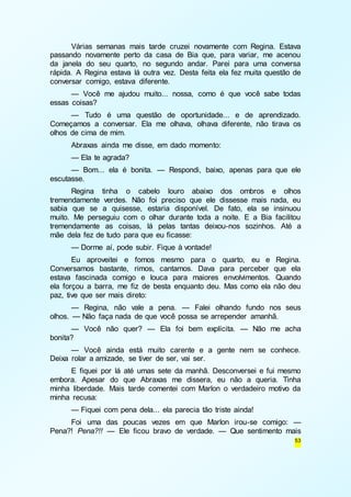 Várias semanas mais tarde cruzei novamente com Regina. Estava 
passando novamente perto da casa de Bia que, para variar, me acenou 
da janela do seu quarto, no segundo andar. Parei para uma conversa 
rápida. A Regina estava lá outra vez. Desta feita ela fez muita questão de 
conversar comigo, estava diferente. 
— Você me ajudou muito... nossa, como é que você sabe todas 
53 
essas coisas? 
— Tudo é uma questão de oportunidade... e de aprendizado. 
Começamos a conversar. Ela me olhava, olhava diferente, não tirava os 
olhos de cima de mim. 
Abraxas ainda me disse, em dado momento: 
— Ela te agrada? 
— Bom... ela é bonita. — Respondi, baixo, apenas para que ele 
escutasse. 
Regina tinha o cabelo louro abaixo dos ombros e olhos 
tremendamente verdes. Não foi preciso que ele dissesse mais nada, eu 
sabia que se a quisesse, estaria disponível. De fato, ela se insinuou 
muito. Me perseguiu com o olhar durante toda a noite. E a Bia facilitou 
tremendamente as coisas, lá pelas tantas deixou-nos sozinhos. Até a 
mãe dela fez de tudo para que eu ficasse: 
— Dorme aí, pode subir. Fique à vontade! 
Eu aproveitei e fomos mesmo para o quarto, eu e Regina. 
Conversamos bastante, rimos, cantamos. Dava para perceber que ela 
estava fascinada comigo e louca para maiores envolvimentos. Quando 
ela forçou a barra, me fiz de besta enquanto deu. Mas como ela não deu 
paz, tive que ser mais direto: 
— Regina, não vale a pena. — Falei olhando fundo nos seus 
olhos. — Não faça nada de que você possa se arrepender amanhã. 
— Você não quer? — Ela foi bem explícita. — Não me acha 
bonita? 
— Você ainda está muito carente e a gente nem se conhece. 
Deixa rolar a amizade, se tiver de ser, vai ser. 
E fiquei por lá até umas sete da manhã. Desconversei e fui mesmo 
embora. Apesar do que Abraxas me dissera, eu não a queria. Tinha 
minha liberdade. Mais tarde comentei com Marlon o verdadeiro motivo da 
minha recusa: 
— Fiquei com pena dela... ela parecia tão triste ainda! 
Foi uma das poucas vezes em que Marlon irou-se comigo: — 
Pena?! Pena?!! — Ele ficou bravo de verdade. — Que sentimento mais 
 
