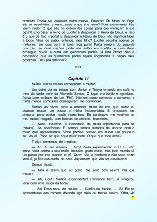 primitivo! Podia ser qualquer outro motivo, Eduardo! Os filhos do Fogo 
são os escolhidos, o resto...sabe o que é o resto? Puro excremento! Não 
valem nada! O que são na ordem das coisas para que mereçam a sua 
pena?! Engrossar o reino de Lucifér é despovoar o Reino de Deus, e isso 
é o que de fato importa! E despovoar o Reino de Deus não significa fazer 
a todos filhos do diabo, entende, meu filho? Lucifér escolhe apenas os 
melhores, ele quer para si uma raça pura! Parta sempre do seguinte 
princípio: se duas nações poderosas estão em conflito, e uma delas 
consegue dividir a outra em quinhentas partes, já está ótimo! Não é 
necessário que as quinhentos partes sejam englobadas à nação mais 
poderosa. Deu pra entender? 
54 
*** 
Capítulo 11 
Muitas outras coisas começaram a mudar. 
Um outro dia eu estava com Marlon e Thalya tomando um café no 
meio da tarde perto da Alameda Santos. O lugar era bonito e agradável, 
ficava bem embaixo de um “Flat”. Não sei como começou a conversa, e 
muito menos como eles conseguiram me convencer. 
Marlon às vezes dava a entender muito de leve que talvez eu 
devesse mudar um pouco a minha indumentária. E procurava me 
preparar para aceitar aquilo numa boa. Eu continuava me vestindo ao 
meu modo: rasgado, com botinas de exército, braceletes. 
— Sabe, Eduardo, a Sociedade dá muita importância para os 
“rótulos”. As aparências. E sempre somos tratados de acordo com o 
rótulo que apresentamos. Você precisa pensar em mudar um pouco o 
seu visual. Pode ser que fique muito bom! O que que você acha? 
Thalya comentou de imediato: 
— Ah, é isso mesmo. Você devia experimentar, Edu! Eu não 
tenho nada contra o seu estilo, inclusive gosto muito, mas todo mundo dá 
um passo pra trás quando te vê. Quem não te conhece e não sabe como 
você é, já fica assustado de cara. Já pensam que vão ser assaltados! 
Demos risada. 
— Mas é assim que eu gosto. Me sinto bem assim! Pra que 
mudar? 
— Ah, Edu!!! Vamos experimentar! Pensando bem, já imaginou 
você com uma roupa da hora? 
— Até Deus usou de rótulos. — Continuou Marlon. — Se Ele se 
apresentasse aos homens dizendo algo mais ou menos assim: “Olha, Me 
 