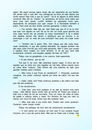 sigam. Me sigam porque agora vocês vão ser separados da sua família, 
vão perder tudo o que têm. Vou entregá-los na boca do leão depois que 
vocês tiverem feito tudo o que Eu quero”. Vê lá se alguém ia atrás dessa 
conversa! Mas Ele se “rotulou”, se apresentou da forma como sabia que 
seria mais bem aceito. Lucifér também se apresenta como quer, 
dependendo da sensação que quer causar. E a Sociedade também é 
assim. Para você ser bem aceito, precisa apresentar o rótulo certo. 
— Faz sentido. Mas não sei, não! Sabe que que é? E se eu tiver 
que lutar com alguém na rua? Se eu for dar um chute quem garante que 
uma calça social não vai prender os meus movimentos? E se o solado 
dos sapatos sociais não derem a aderência que eu preciso, e eu 
escorregar e cair no meio de uma confusão? Isso pode me custar muito 
caro! 
— Também não é assim, filho. Tem calças que são muito boas, 
muito resistentes, e que dão perfeita liberdade. Os sapatos também não 
são essa coisa horrível que você está pensando. Mas é claro que roupas 
e sapatos bons custam um certo dinheiro. E eu sei que você está 
acostumado somente com aqueles sapatos terríveis do “DIC”! 
Thalya caiu na gargalhada e me cutucou, toda espevitada. 
— É isso mesmo, que eu sei! 
Tive que rir de novo. Não adiantava querer negar. O único par de 
sapatos que eu tinha era uma tragédia de mal feito. (Bons mesmo eram 
os meus tênis “motoca”. Eles tinham até uma bolsinha do lado para 
guardar moedas para o ônibus). 
— Mas como é que ficam as caneleiras?! — Perguntei, querendo 
complicar. Vou poder continuar usando por baixo da calça? Vai que não 
cabe! 
— Cabe. Cabe, sim! Pode continuar andando o dia inteiro com elas 
55 
que não tem problema. 
E me convenceram. 
— Tudo bem, uma hora qualquer aí eu vejo se compro uma outra 
roupa... Mas Marlon atiçou ainda mais as bichas de Thalya que estava à 
toda com a idéia de me ver arrumado. Tirou um maço de notas do bolso 
do paletó e colocou sobre a mesa. Em dinheiro de hoje era mais ou 
menos uns cinco mil reais. Grana que não acabava mais. 
— Olha, isso aqui é pra vocês dois. Podem usar como quiserem. 
Comprem umas roupas novas! 
Thalya me entregou de novo sem dó, exclamando prontamente: 
— E nem pense em comprar pó com isso! É pra comprar roupa! 
Cocaína, era o que ela queria dizer. Não que eu fosse usar a droga, mas 
 